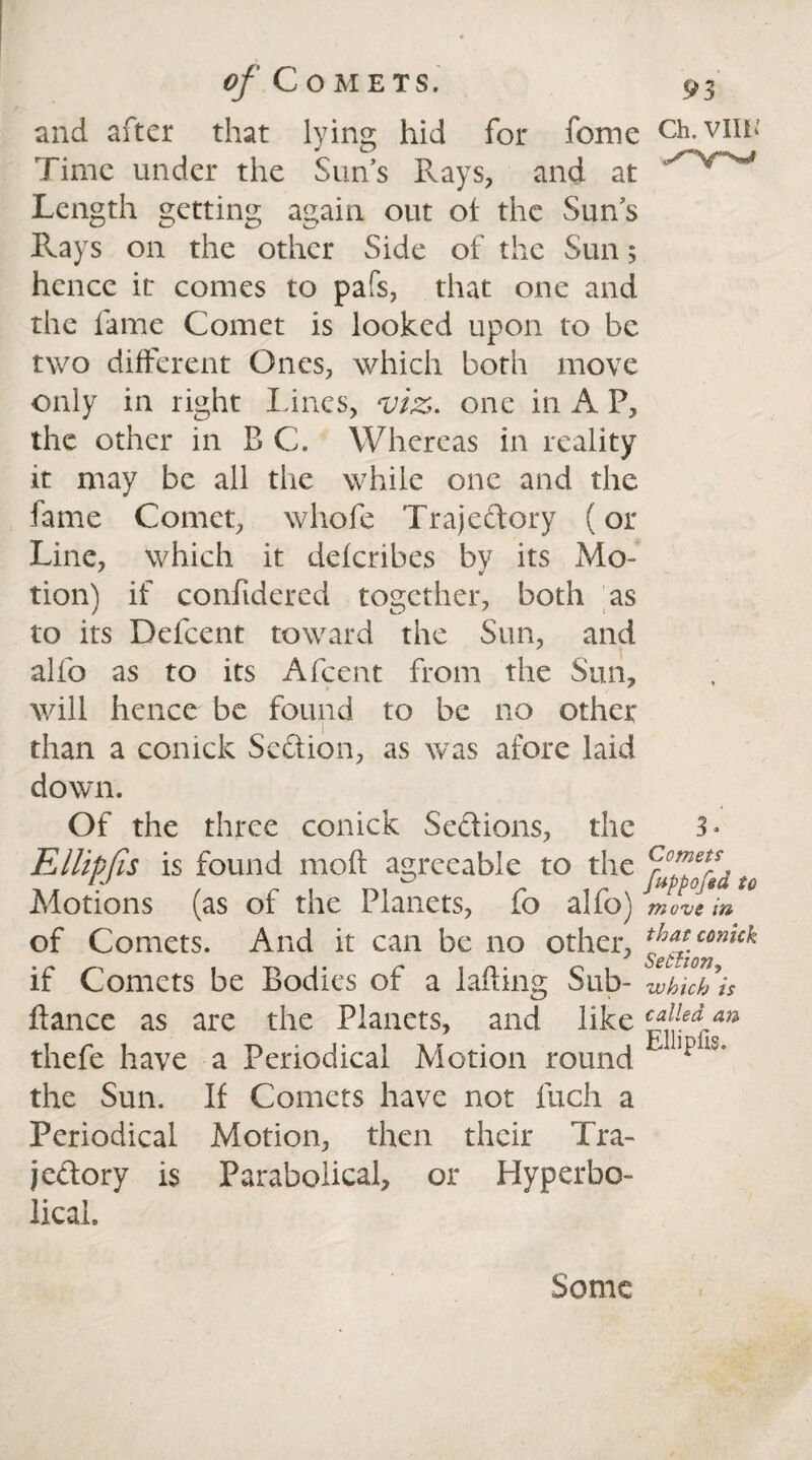 and after that lying hid for fome Ch.viiu Time under the Sun’s Rays, and at Length getting again out of the Sun’s Pvays on the other Side of the Sun; hence it comes to pafs, that one and the fame Comet is looked upon to be two different Ones, which both move only in right Lines, viz. one in A F, the other in B C. Whereas in reality it may be all the while one and the fame Comet, whofe Trajectory (or Line, which it deferibes by its Mo¬ tion) if confidered together, both as to its Defcent toward the Sun, and alfo as to its Afcent from the Sun, will hence be found to be no other than a conick Section, as was afore laid down. Of the three conick Sections, the 3* Ellipfa is found mod agreeable to the u Motions (as of the Planets, fo alfo) move in of Comets. And it can be no other, comck if Comets be Bodies of a lading Sub- which is dance as are the Planets, and like €f [ed au thefe have a Periodical Motion round *alpiiS’ the Sun. If Comets have not fuch a Periodical Motion, then their Tra¬ jectory is Parabolical, or Hyperbo¬ lical. Some