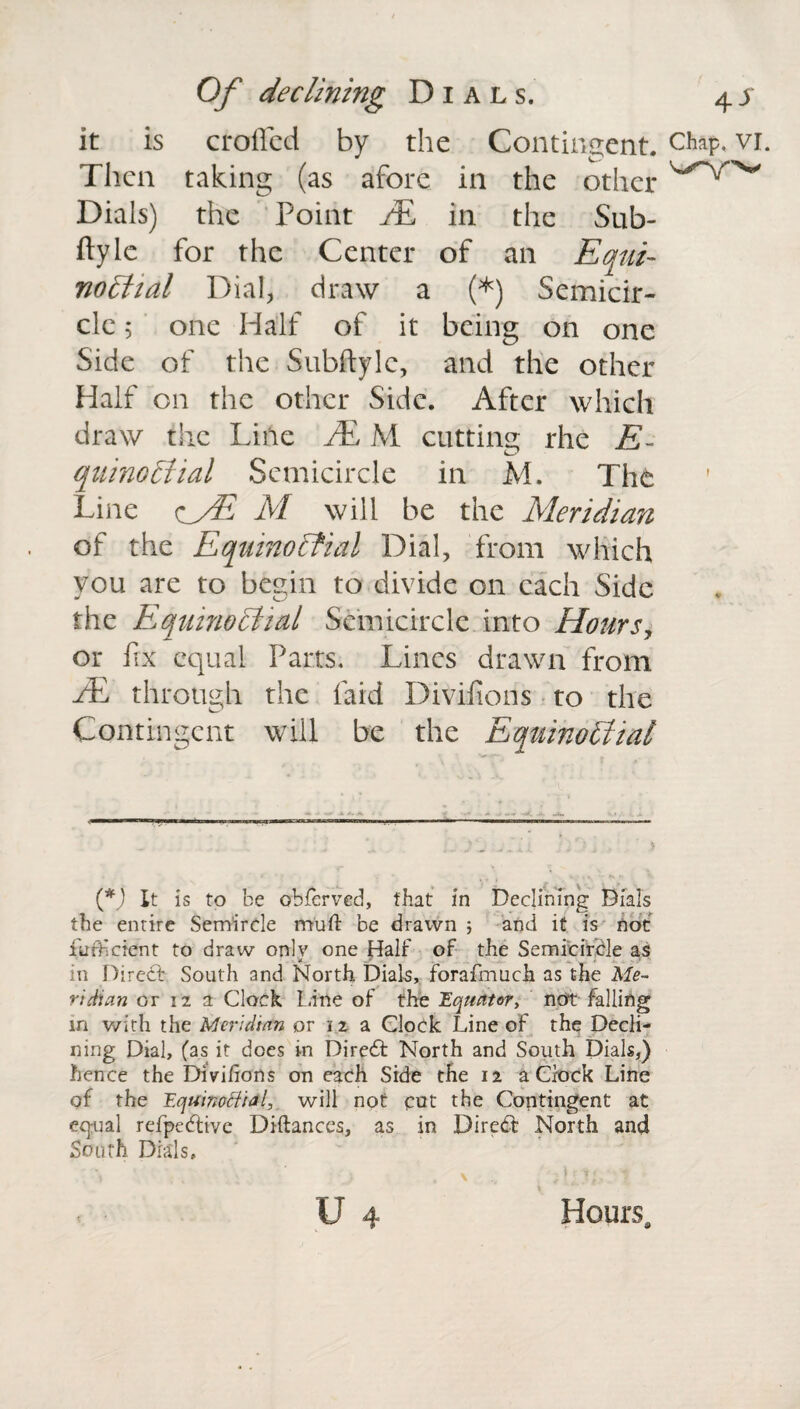 it is eroded by the Contingent. Then taking (as afore in the other Dials) the Point AL in the Sub- fly le for the Center of an Equi¬ noctial Dial, draw a (*) Semicir¬ Side of the Subftylc, and the other Half on the other Side. After which draw the Line JE M cutting rhe E- quinoCtial Semicircle in M. The Line <cfE M will be the Meridian of the Equinoctial Dial, from which you are to begin to divide on each Side the Equinoctial Semicircle into Hours, or fix equal Parts. Lines drawn from AL through the laid Divifions to the Contingent will be the Equinoctial (*) It is to be obferved, that in Declining Dials the entire Semircle mull be drawn ; and it is not furf dent to draw only one Half of the Semicircle as in Direct South and North Dials, forafmuch as the Me¬ ridian or 12 a Clock Line of the Equator, not falling in with the Meridian or 12 a Clock Line of the Decli¬ ning Dial, fas it does in Dire6t North and South Dials,) hence the Divifions on each Side the 12 a Clock Line of the Equinoctial, will not cut the Contingent at equal refpeftive Diftances, as in Diredt North and South Dials, , \ .d: r;. t * U 4 Hours. Chap. VI.
