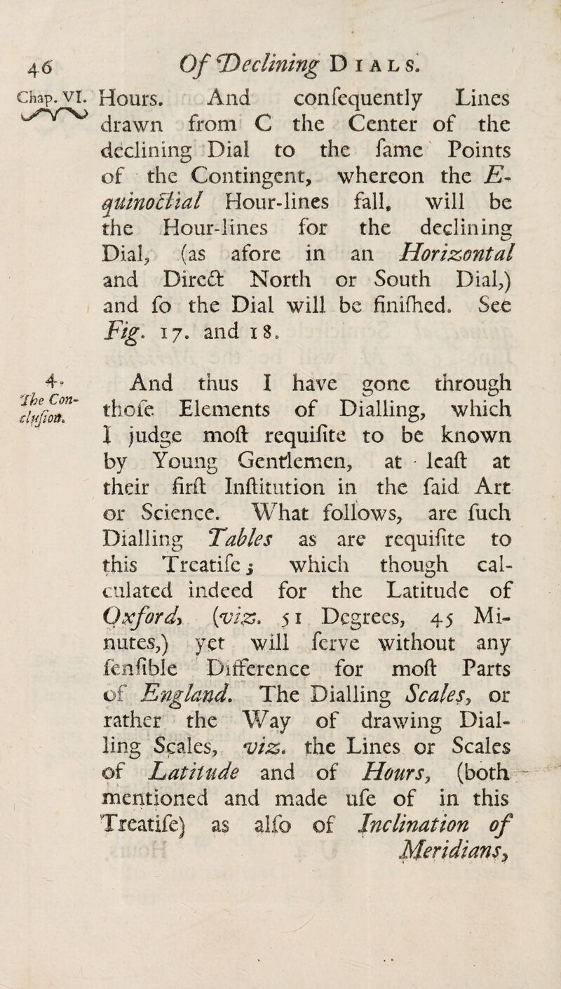 Hours. And confequently Lines drawn from C the Center of the declining Dial to the fame Points of the Contingent, whereon the E- quinotlial Flour-lines fall, will be the Hour-lines for the declining Dial, (as afore in an Horizontal and Direfl: North or South Dial,) and fo the Dial will be finifhed. See Fig. 17. and x8» And thus I have gone through thofe Elements of Dialling, which I judge mod requifite to be known by Young Gentlemen, at leaft at their fmt Inftitution in the faid Art or Science. What follows, are fuch Dialling Tables as are requifite to this Treatife j which though cal¬ culated indeed for the Latitude of Oxford> {viz* 51 Degrees, 45 Mi¬ nutes,) yet will ferve without any fenfible Difference for moft Parts of England. The Dialling Scales, or rather the Way of drawing Dial¬ ling Scales, viz. the Lines or Scales of Latitude and of Hours, (both mentioned and made ufe of in this Treatife) as alfo of Inclination of Meridiansy