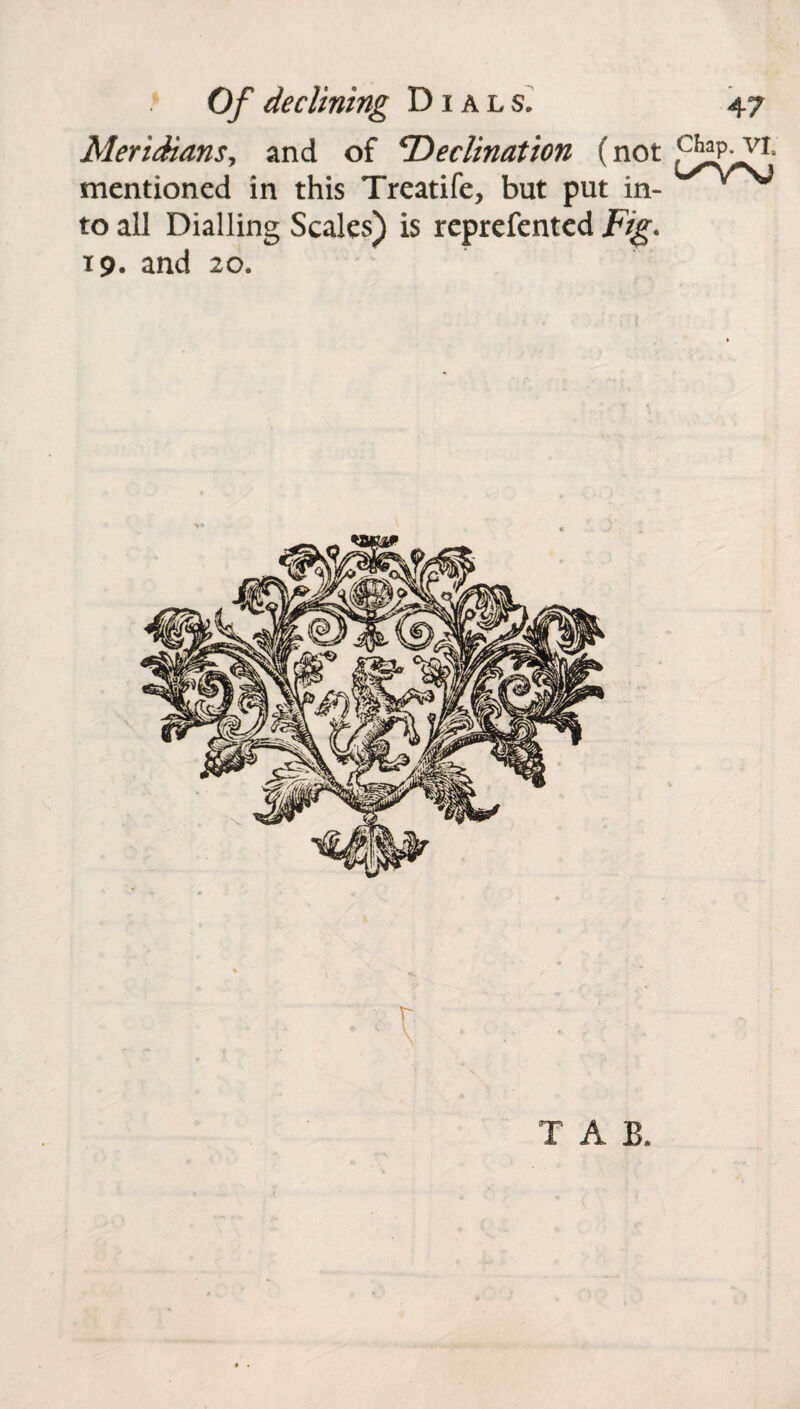 Meridians, and of 'Declination (not mentioned in this Treatife, but put in- Vs* to all Dialling Scales) is reprefented Fig. 19. and 20. 1 . '■ - TAB. • .