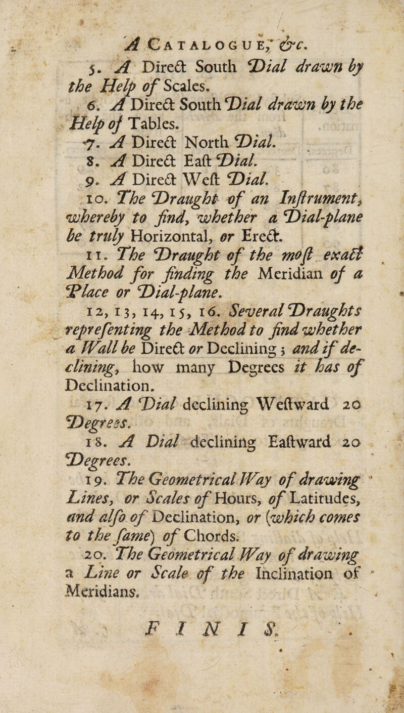 / A Catalogue; &c. 5. A Direft South ‘Dial drawn by the Help of Scales, 6, A Direft South Dial drawn hy the Help of Tables, *7. A Direft North Dial. 8. Direft Eaft Dial. 9* Direft Weft Dial 10. The Draught of an Inftrumenti whereby to findy whether a Dial-plane be truly Horizontal, or Ereft. x 1. The Draught of the mofi exaEt Method for finding the Meridian of a Diace or Dial-plane. X2, 13, 14,15, 16. Several Draughts reprefenting the Method to find whether a IVall be Direft or Declining * and if de¬ clining? how many Degrees it has of Declination, 17. A Dial declining Weftward 20 Degress, is. A Dial declining Eaftward 20 Degrees. 19. The Geometrical Way of drawing ' Lines, or Scales of Hours, of Latitudes, and alfo of Declination, or (which comes to the fame) Chords. 20. The Geometrical Way of drawing a Line or Scale of the Inclination of Meridians* F I N I S>