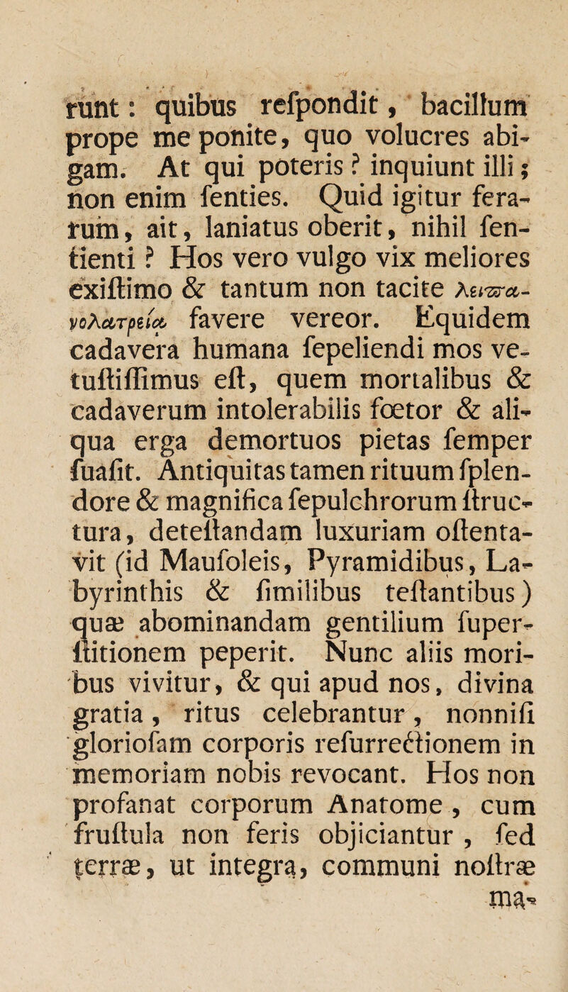 runt: quibus rcfpondit, bacillum prope me ponite, quo volucres abi¬ gam. At qui poteris ? inquiunt illi; non enim fenties. Quid igitur fera¬ rum , ait, laniatus oberit, nihil fen- tienti ? Hos vero vulgo vix meliores exiftimo & tantum non tacite Aera-«- yo^ctTftia. favere vereor. Equidem cadavera humana fepeliendi mos ve- tuftiffimus eft, quem mortalibus & cadaverum intolerabilis foetor & ali¬ qua erga demortuos pietas femper fuafit. Antiquitas tamen rituum fplen- dore & magnifica fepulchrorum ltruc- tura, deteilandam luxuriam oftenta- vit (id Maufoleis, Pyramidibus, La¬ byrinthis & fimilibus fellantibus) qua; abominandam gentilium fuper- liitionem peperit. Nunc aliis mori¬ bus vivitur, & qui apud nos, divina gratia , ritus celebrantur , nonnili gloriofam corporis refurredionem in memoriam nobis revocant. Hos non profanat corporum Anatome , cum frullula non feris objiciantur, fed ferras, ut integra, communi noltrae