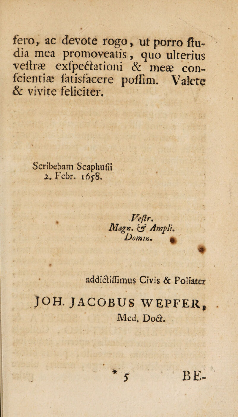 fero, ac devote rogo, ut porro {lu¬ dia mea promoveatis , quo ulterius veltrae exfpeftationi & meae con- fcientiae fatisfacere poffim. Valete & vivite feliciter. Scribebam Scaphufii 2* Febr. i6y8. Veftr. MagK. csr’ Ampli. Domin. 9 addi&iffimus Civis & Poliater JOH. JACOBUS WEPFER, Mcd. Doct. BE-