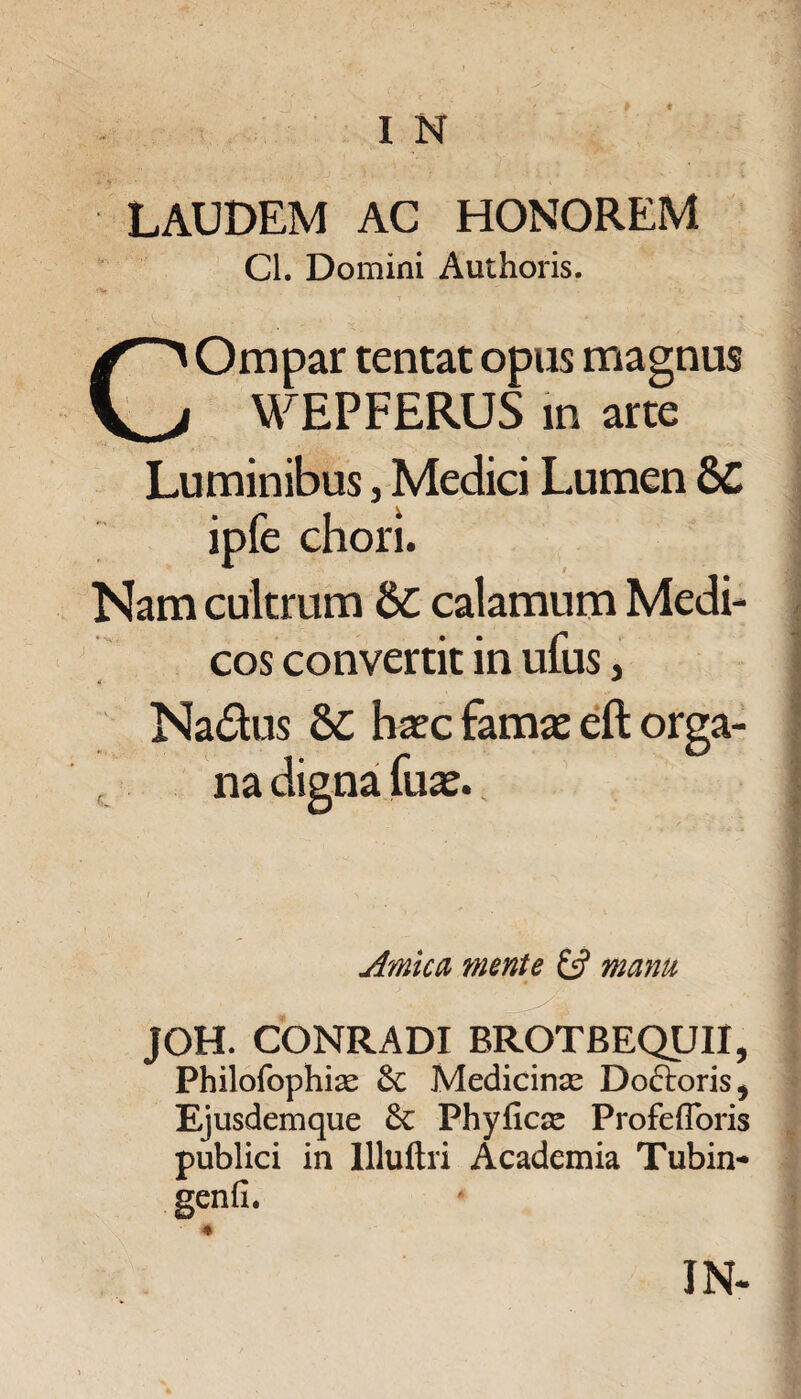 LAUDEM AC HONOREM Cl. Domini Authoris. Ompar tentat opus magnus WEPFERUS in arte H Luminibus, Medici Lumen 8C ipfe chori. Nam cultrum bC calamum Medi¬ cos convertit in ufus, Na&us ha?c famae eft orga¬ na digna fuae. Amica mente manu JOH. CONRADI BROTBEQUII, Philofophias &: Medicinas Dodloris, Ejusdemque Phyficas Profefforis publici in Uluftri Academia Tubin- genfi. * IN- ■ nmt» - ii i.ii ^