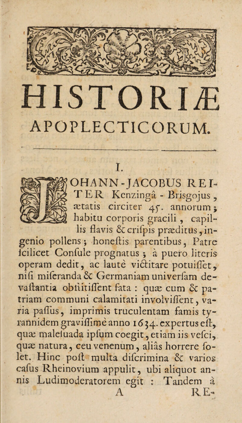 \ f HISTORIAE APOPLECTICORUM. i. OHANN-JACOBUS REE TER Kcnzinga - Brisgojus 5 aetatis circiter 45*. annorum * habitu corporis gracili , capil¬ lis flavis £ccnfpis pneditus, in¬ genio pollens; honeftis parentibus, Patre fcilicet Confule prognatus ; a puero literis operam dedit, ac laute vidlitare potuifTet, nili miferanda5c Germaniam univerfam de- vallantia obtiitiflent fata : quse cum & pa¬ triam communi calamitati involviffent, va¬ ria palliis, imprimis truculentam famis ty- rannidem graviflime anno 16 34. expertus efl, qute malefuada ipfum coegit, etiam iis vefci, quae natura, ceu venenum, alias horrere fo- let. Hinc poli multa difcrimina varios cafus Rheinovium appulit, ubi aliquot an¬ nis Ludimoderatorem egit : Tandem a A R E-