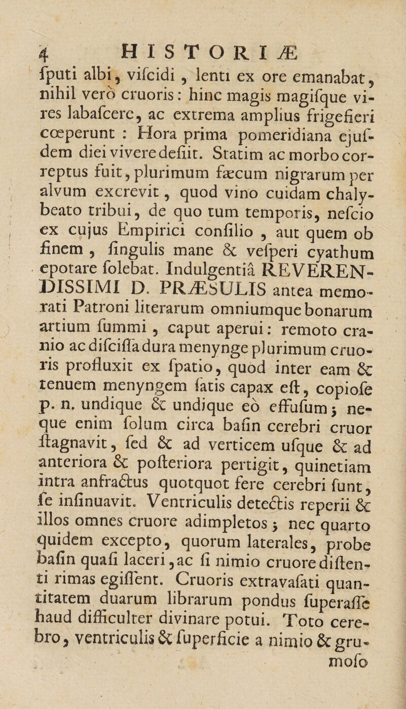 fputi albi, vifcidi , lenti ex ore emanabat, nihil vero cmoris: hinc magis magifque vi¬ res labafcere, ac extrema amplius frigefieri coeperunt : Hora prima pomeridiana ejuf- dem diei vivere defiit. Statim ac morbo cor¬ reptus fuit, plurimum fecum nigrarum per alvum excrevit, quod vino cuidam chaly- beato tribui, de quo tum temporis, nefcio ex cujus Empirici confilio , aut quem ob finem , lingulis mane St vefperi cyathum epotare folebat. Indulgentia REVEREN¬ DISSIMI D. PRfEsULIS antea memo¬ rati Patiom literarum omniumque bonarum artium fummi , caput aperui: remoto cra¬ nio acdifcifladuramenynge plurimum cruo- ris profluxit ex fpatio, quod inter eam Sc renuem menyngem fatis capax eft, copiofe p. n, undique St undique eo eflufum > ne¬ que enim folum circa bafin cerebri eruor flagnavit, fed St ad verticem ufque St ad anteriora & pofteriora pertigit, quinetiam intra anfraStus quotquot fere cerebri funt, fe infinuavite Ventriculis dete&is reperii St illos omnes cruore adimpletos $ nec quarto quidem excepto, quorum laterales, probe bafin quali laceri ,ac fi nimio cruore di flen¬ ti rimas egiflent. Cruoris extravafati quan¬ titatem duarum librarum pondus fuperafie haud difficulter divinare potui. Toto cere¬ bro, ventriculis St fuperficie a nimio St gru- mofo