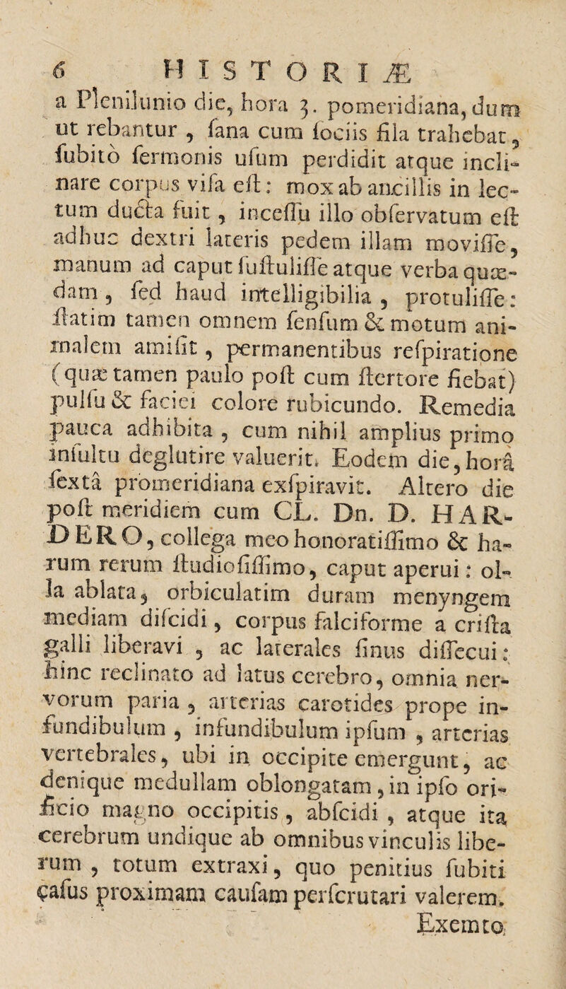 a Plenilunio die, hora 5. pomeridiana, dum ut rebantur , fana cum iociis fila trahebat, fubito fermonis ufum perdidit atque incli¬ nare corpus vifa ePt: mox ab ancillis in lec¬ tum du£ta fuit, inceflu illo obfervatum eft adhuc dextri lateris pedem illam movifie, manum ad caput iuftulifle atque verba qute- dam, fed haud inftelligibilia , protulifle: Platim tamen omnem fcnfum & motum ani¬ malem amifit, permanentibus refpiratione (qua; tamen paulo poli cum ftertore fiebat) pullu& faciei colore rubicundo. Remedia pauca adhibita , cum nihil amplius primo in fui tu deglutire valuerit. Eodem die, hora fexta promeridiana exfpiravit. Altero die poli meridiem cum CL. Dn. D. H AR¬ DE RO, collega meohonoratiffimo & ha¬ rum rerum ftudiofifiimo, caput aperui: ol¬ la ablata, orbiculatim duram menyngem mediam dilcidi, corpus falciforme a erilia galli liberavi , ac laterales finus diflecui: hinc reclinato ad latus cerebro, omnia, ner- vorum paria 3 arterias carotides prope in¬ fundibulum , infundibulum ipfum 9 arterias vertebrales 9 ubi in occipite emergunt 5 ac denique medullam oblongatam , in ipfo ori¬ ficio magno occipitis, abfeidi , atque ita cerebrum undique ab omnibus vinculis libe¬ rum 5 totum extraxi 5 quo penitius fubiti £afus proximam caufam perferutari valerem. Exermoi