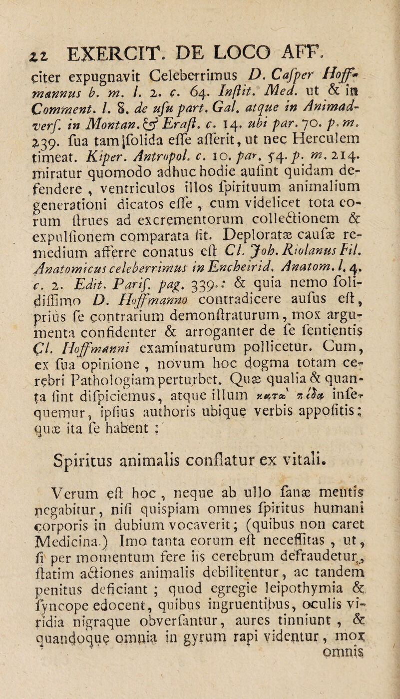 citer expugnavit Celeberrimus D. Cafper Hoff* mannus b. m. /. 2. c. 64. Inflit. Med. ut & in Comment. /. 8. ufu part. Gal, atque in Animad- v*r/. /w Montan. & Eraft. c. 14. #£/ /w. 70. p. m. 239. fu a tamjfolida effe aflerit, ut nec Herculem timeat. Kiper. Antmpol. c. 10, par, yq. p. m, 214. miratur quomodo adhuc hodie aufint quidam de¬ fendere , ventriculos illos fpirituum animalium generationi dicatos effe , cum videlicet tota eo¬ rum fttues ad excrementorum colledtionem & expuitionem comparata iit. Deplorata cstufas re¬ medium afferre conatus eft Cl. Joh. Rwlanus FU, Anatomicus celeberrimus m Encheirid, Anatom. /. 4. c. 2. Edit. 339.: & quia nemo foli- diffimo D. Hoffmanno contradicere aufus eft, prius fe contrarium demonftraturum, mox argu¬ menta confidenter & arroganter de fe fentientis Cl. Hoff manni examinaturum pollicetur. Cum, ex fua opinione , novum hoc dogma totam ce¬ rebri Pathologiam perturbet. Quas qualia & quan¬ ta iint difpiciemus, atque illum kkt* infe- quemur, ipfius authoris ubique verbis appofitis; qua; ita fe habent : Spiritus animalis conflatur ex vitali. Verum eft hoc , neque ab ullo fatue mentis negabitur, nifi quispiam omnes fpiritus humani corporis in dubium vocaverit; (quibus non caret Medicina,) Imo tanta eorum eft neceffitas , ut, fi per momentum fere iis cerebrum defraudetur^ ftatim actiones animalis debilitentur, ac tandem penitus deficiant ; quod egregie leipothymia & lyncope edocent, quibus ingruentibus, oculis vi¬ ridia nigraque obverfantur, aures tinniunt , & quandoque ompia in gyrum rapi videntur, mox omnis