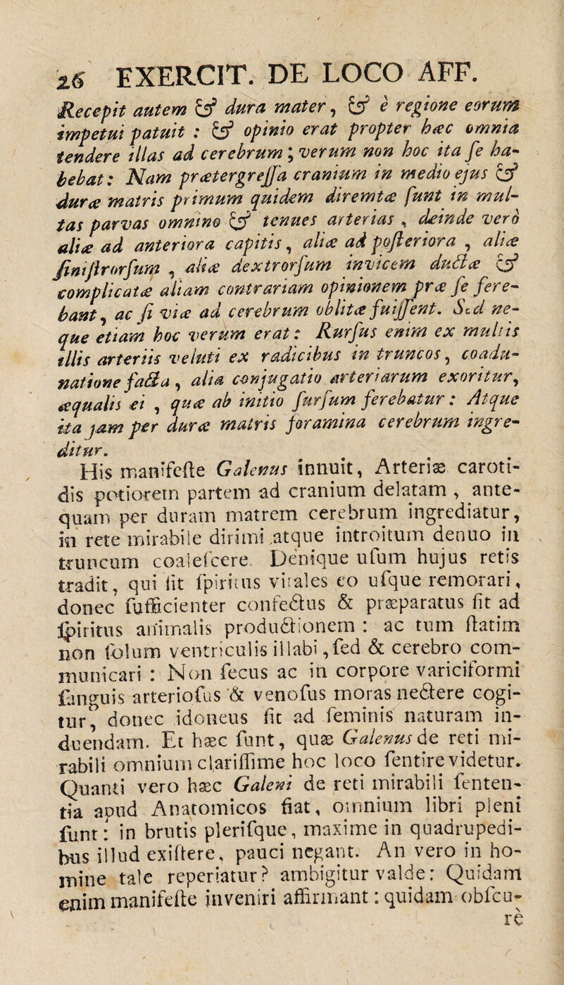 Recepit autem y dura mater, y e regione eorum impetui patuit : & opinio erat propter hac omnia tendere illas ad cerebrum; verum non hoc ita fe ha¬ bebat : Nam pratergrejfa cranium in medio ejus y durae matris primum equidem diremt<s funt tn mul¬ tas parvas omnino y tenues arterias , deinde vero aliae ad anteriora capitis, ali* ad pofleriora , ali* Jimjlrorfum , aliae dextrorsum invicem dudlce complicatae aliam contrariam opinionem prx Je fere¬ bant , ac Ji vire aa cerebrum obiit* fuijfent. Sed ne¬ que etiam hoc verum erat: Rurfus enim ex multis illis arteriis ve luti ex radicibus tn tr uncos , coadu¬ natione fati a , alia conjugatio arteriarum exoritur, aqualis ei , qu* ab initio furfum ferebatur : Atque ita jam per durce matris foramina cerebrum ingre- {jltt • His manifefte Galenus innuit, Arterias caroti¬ dis pedorem partem ad cranium delatam , ante¬ quam per duram matrem cerebrum ingrediatur, in rete mirabile dirimi,atque introitum denuo in truncum coalefcere. Denique ufum hujus retis tradit, qui lit fpiritus virales eo ufque remorari, donec fufficienter confedtus & praeparatus fit ad j^i ritus animalis produ&ionem : ac tum ftatim non fiolum ventriculis illabi ,fed & cerebro com¬ municari : Non fecus ac in corpore variciformi fanguis arteriofus '& venofus moras ne&ere cogi¬ tur^ donec idoneus fit ad feminis naturam in¬ duendam. Et haec funt, quae Galenus de reti mi¬ rabili omnium clariffime hoc loco fentire videtur. Quanti vero hxc Galeni de reti mirabili fenten- da apud Anatomicos fiat, omnium libri pleni funt: in brutis plerifque, maxime in quadrupedi¬ bus illud exiftere, pauci negant. An vero in ho¬ mine tale repedatur? ambigitur valde: Quidam etiitn manifefte inveniri affirmant: quidam obfcu-