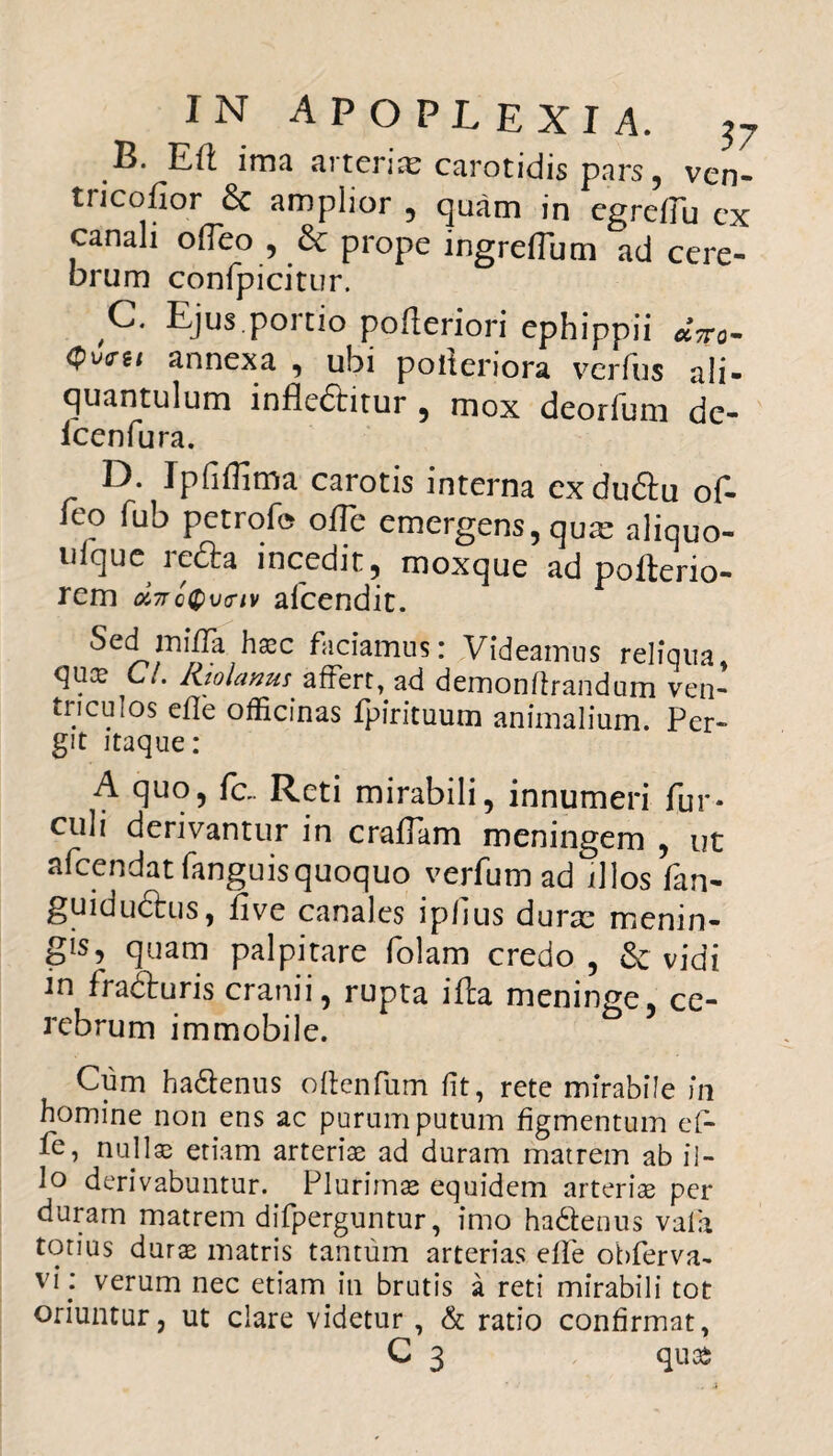 B. Eft ima arteria; carotidis pars, ven- tricofior 8c amplior , quam in egreiTu cx canali olTeo , & prope ingreffum ad cere¬ brum confpicitur. C. Ejus portio pofleriori ephippii annexa , ubi polieriora verius ali¬ quantulum inflectitur , mox deorium de- lcenfura. D. Ipfifljma carotis interna exduftu of- ieo fub petrofe ofle emergens, qua: aliquo- uique recta incedit, rooxque ad pofterio- rem oi7rc®\j<nv afcendit. Sed miffa hxc faciamus: Videamus reliqua, qua? C/. Rtolanu! affert, ad demonftrandam ven¬ triculos efle officinas fpirituum animalium. Per¬ git itaque: A quo, fc.. Reti mirabili, innumeri fur* culi derivantur in craflam meningem , ut afcendat fanguis quoquo v er fu m ad illos fan- guiductus, five canales ip/ius durae menin¬ gis, quam palpitare folam credo , & vidi in fradluris cranii, rupta ifba meninge, ce¬ rebrum immobile. Cum ha&enus oftenfum fit, rete mirabile in homine non ens ac purum putum figmentum ef- fe, nullae etiam arteriae ad duram matrem ab il¬ lo derivabuntur. Plurimas equidem arteriae per duram matrem difperguntur, imo ha&enus valli totius durae matris tantum arterias effe obferva- vi ; verum nec etiam in brutis a reti mirabili tot oriuntur, ut clare videtur , & ratio confirmat,