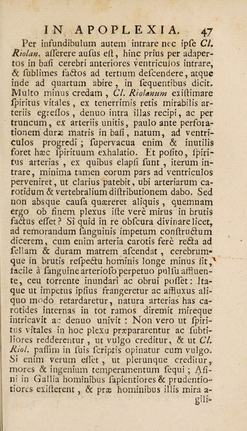 Per infundibulum autem intrare nec ipfe 67. Riolan. afferere aufiis eft, hinc prius per adaper¬ tos in bafi cerebri anteriores ventriculos intrare, & fublimes fa&os ad tertium defcendere, atque inde ad quartum abire , in fequentibus dicit. Multo minus credam , 67. RioUnum exiltimare fpiritus vitales, ex tenerrimis retis mirabilis ar¬ teriis egrellos , denuo intra illas recipi, ac per truncum, ex arteriis unitis, paulo ante perfora¬ tionem durx matris in bafi, natum, ad ventri¬ culos progredi ; fupervacua enim & inutilis foret hsec lpirituum exhalatio. Et polito, fpiri¬ tus arterias , ex quibus elapli funt , iterum in¬ trare, minima tamen eorum pars ad ventriculos perveniret, ut clarius patebit, ubi arteriarum ca¬ rotidum & vertebralium diftributionem dabo. Sed non absque caufa quaereret aliquis , quemnam ergo ob finem plexus ifte vere mirus in brutis fadus effet? Si quid in re obfcura divinare licet, ad remorandum fanguinis impetum conftrudtum dicerem, cum enim arteria carotis fere redla ad feliam & duram matrem afcendat , cerebrum¬ que in brutis refpedtu hominis longe minus fit facile a fanguinearteriofo perpetuo pullu affluen¬ te, ceu torrente inundari ac obrui poffet: Ita¬ que ut impetus iplius frangeretur ac affluxus ali¬ quo modo retardaretur, natura arterias has ca¬ rotides internas in tot ramos diremit mfreque intricavit ac denuo univit : Non vero ut fpiri¬ tus vitales in hoc plexu praepararentur ac fubti- liores redderentur , ut vulgo creditur, & ut 67. Riol. pafiim in fuis fcripris opinatur cum vulgo. Si enim verum effet , ut plerunque creditur, mores & ingenium temperamentum fequi; A fi¬ ni in Gallia hominibus fapientiores & prudentio- tiores exifterent, & pree hominibus illis mira a- gili-