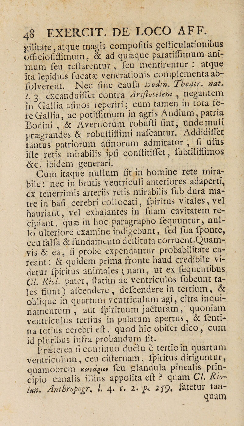 gilitate, atque magis compofitis gefticulationious officiofifiimum, & ad quaeque paratifllmum ani¬ mum feu teftarentur , feu mentirentur : atque ita lepidius fucatae venerationis complementa ab- fiol verent. Nec line caufa ii oditi* Jdbtutu. viat» /. 3 excanduiflet contra Anfluteiem , negantem in Gallia almos reperiri; cum tamen in tota fe¬ re Gallia, ac potiflimum in agris Andium, patria Bodini , & Avernorum robufti fint; unde muli praegrandes & robuflilTimi nafcantur. Addidiilet tantus patriorum alinorum admirator , fi ufus ifte retis mirabilis ipfi conftitifTet, fubtilifiimos &c. ibidem generari. Cum itaque nullum Iit in homine rete mira¬ bile: nec in brutis ventriculi anteriores adaperti, ex tenerrimis arteriis retis mirabilis fub dura ma¬ tre in bali cerebri collocati, fpiritus vitales, vel hauriant, vel exhalantes in fuam cavitatem re¬ cipiant, quas in hoc paragrapho fequuntur, nul¬ lo ulteriore examine indigebunt, fed fua fponte, cea falfa & fundamento deltituta corruent.Quam- vis & ea, fi probe expendantur probabilitate ca- reant: & quidem prima fronte haud credibile, vi¬ detur fpiritus animales (nam, ut ex fequentibus Cl. liiol. patet, fatim ac ventriculos fubeunt ta¬ les fiunt) afcendere , defcendere in tertium, & oblique in quartum ventriculum agi, citra inqui¬ namentum , aut fpirituum jadturam, quoniam ventriculus tertius in palatum apertus, A fenti- na totius cerebri eft, quod hic obiter dico, cum id pluribus infra probandum fit. praeterea fi continuo ductu e tertio in quartum ventriculum, ceu cifternam, fpiritus diriguntur, quamobrem ieu glandula pinealis prin¬ cipio canalis illius appofita eft ? quam Cl. Rto- Un. Anthropugr* I. 4. c. 2. p, 259, fatetur tan- quam