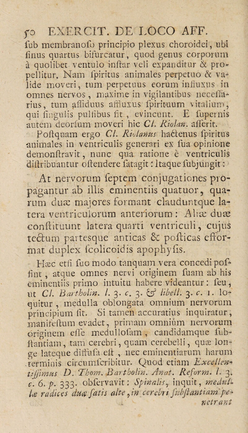 fub membranofo principio plexus choroidei, ubi finus quartus bifurcatur, quod genus corporum a quolibet ventulo inftar veli expanditur & pro¬ pellitur* Nam fpiritus animales perpetuo & va¬ lide moveri, tum perpetuus eorum influxus in omnes nervos, maxime in vigilantibus necella- rius, tum affiduus affiuxus fpirit-uum vitalium, qui lingulis pulflbus fit , evincunt. E fupernis autem deorfum moveri hic CL liiolan. aflferit. Poftquam ergo Cl. Rivlanus hadlenus fpiritus animales in ventriculis generari ex fua opinione demonfiravit, nunc qua ratione e ventriculis difiribuantur oftendere fatagit: Itaque fubjungit: At nervorum feptem conjugationes pro¬ pagantur ab illis eminentiis quatuor, qua¬ rum eluse maiores formant clauduntque la¬ tera ventriculorum anteriorum: A lice dum confiituunt latera quarti ventriculi, cujus tectum partesque anticas & poliicas effor- mat duplex fcolicoidis apophyfis. Hsec etfi fuo modo tanquam vera concedi pol* fint, atque omnes nervi originem fuam ab his eminentiis primo intuitu habere videantur : feu, ut CL Bartholin. /. 3. c. 3. cf hbell. 3. c. 1. lo¬ quitur , medulla oblongata omnium nervorum principium fit. Si tamen accuratius inquiratur, manifeftum evadet, primam omnium nervorum originem die medullofam , candidamque fub» llantiam, tam cerebri, quam cerebelli, quiv lon¬ ge lateque diflufa efi , nec eminentiarum harum .terminis circumfcribitur. Quod etiam Excolem ujpmus D. Thom. Bartholin. An at. Reform. L 3, c. 6, p. 333. obfervavit: Spinalis, inquit, medul¬ la radices du$ fatis alte, in cerebrt fiibfiantiarn pe- . c wetrant