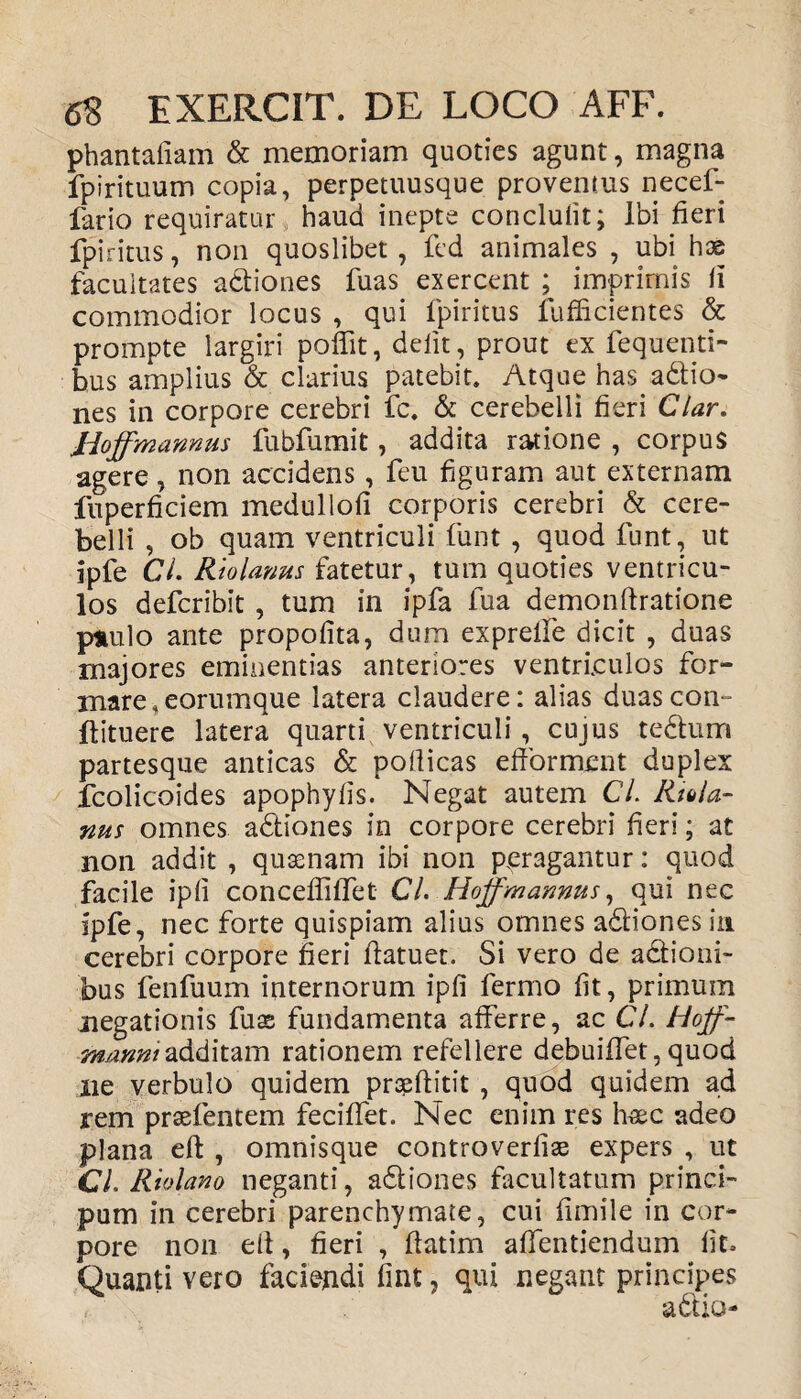 phantafiam & memoriam quoties agunt, magna fpirituum copia, perpetuusque proventus necef- fario requiratur haud inepte conclufit; Ibi fieri fpiritus, non quoslibet, fed animales , ubi hse facultates adiones fuas exercent ; imprimis ii commodior locus , qui fpiritus fufficientes & prompte largiri poffit, defit, prout ex fequenti- bus amplius & clarius patebit. Atque has adio- nes in corpore cerebri fc. & cerebelli fieri Clar. Jioffmannus fubfumit, addita ratione , corpus agere, non accidens, feu figuram aut externam fuperficiem meduliofi corporis cerebri & cere¬ belli , ob quam ventriculi funt , quod funt, ut ipfe CL Riolanus fatetur, tum quoties ventricu¬ los defcribit , tum in ipfa fua demonfiratione paulo ante propofita, dum expreife dicit , duas majores eminentias anteriores ventriculos for¬ mare, eorumque latera claudere: alias duascon- ftituere latera quarti ventriculi, cujus tedum partesque anticas & poilicas efformcrit duplex fcolicoides apophyiis. Negat autem CL Riola¬ nus omnes adiones in corpore cerebri fieri; at non addit , quasnam ibi non peragantur: quod facile ipii conceffilfet Cl. Hojfmannus, qui nec ipfe, nec forte quispiam alius omnes adiones in cerebri corpore fieri ftatuet. Si vero de actioni¬ bus fenfuum internorum ipfi fermo fit, primum negationis fuse fundamenta afferre, ac CL Hojf- mu?#/additam rationem refellere debuiffet,quod ne verbulo quidem praeftitit , quod quidem ad rem praefentem feciffet. Nec enim res haec adeo plana eft , omnisque controverfiae expers , ut CL Rtolano neganti, adiones facultatum princi- pum in cerebri parenchymate, cui fimile in cor¬ pore non ell, fieri , fiatim aflfentiendum fit» Quanti vero faciendi fint, qui negant principes r.' x adio-