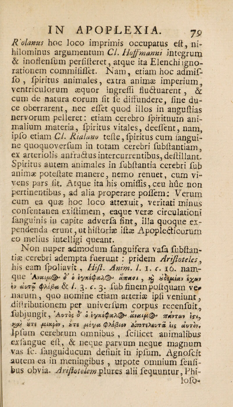 R'olanus hoc loco imprimis occupatus eft, ni* hilominus argumentum Cl. Hoffmanni integrum & inofienfum perlifieret, atque ita Elenchi igno¬ rationem commififlet. Nam, etiam hoc admif- fo , fpiritus animales, extra animas imperium, ventriculorum aequor ingreffi fluduarent, & cum de natura eorum fit fe diffundere, fine du¬ ce oberrarent, nec effet quod illos in anguftias nervorum pelleret: etiam cerebro fpirituum ani¬ malium materia, fpiritus vitales, deeffent, nam, ipfo etiam Cl. Rialanu tefie,fpiritus cum iangui- ne quoquoverfum in totam cerebri fubftantiam, ex arteriolis anfradus intercurrentibus, deffillant. Spiritus autem animales in fubftantia cerebri fub animae poteftate manere, nemo renuet, cum vi¬ vens pars fit. Atque ita his omiffis,ceu huc non pertinentibus, ad alia properare poffem: Verum cum ea quae hoc loco attexuit, veritati miniis confentanea exiftimem, eaque verse circulationi fanguinis in capite adverfa fint, illa quoque ex¬ pendenda erunt, ut hiftoriss ifiae Apopledicornm eo melius intelligi queant. Non nuper admodum fanguifera vafa lubftan- tiae cerebri adempta fuerunt : pridem Arijioteles his eam fpoliavit , Hift. Amm. /. i. c. 16. nam¬ que 0 0.710.71 , i^UTi h «Vf & /. 3. c. 3. fub finem podquam ve* narum, quo nomine etiam arteriae ipfi veniunt ? difiributionem per univerfum corpus recenfuit? fubjungit, Avrog t> olvecip(& ttmt&iv tfi7 ari ftixfov, fcrs ftey-ft (pAflw 'temnMvTx iig uvTcvf lpfum cerebrum omnibus , fcilicet animalibus exfiangue ell, & neque parvum neque magnum vas fc. fanguiducum definit in ipfuin. Agnofcit autem ea in meningibus , utpote omnium fenfi- k>us obvia. ArijUitelemplures alii fequuntur, Fhi- lofo-