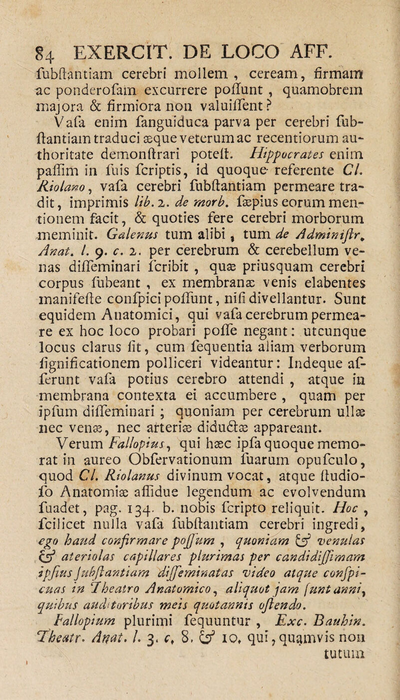 fubflantiam cerebri mollem , ceream, firmam ac ponderofam excurrere poflunt , quamobrem majora & firmiora non valuiffent? Vafa enim fanguiduca parva per cerebri fub- ftantiam traduci aeque veterum ac recentiorum au- thoritate demonftrari poteft. Hippocrates enim paffim in fuis fcriptis, id quoque- referente CL Kiolano, vafa cerebri fubftantiam permeare tra¬ dit, imprimis lib. 2. de morb. fsepius eorum men¬ tionem facit, & quoties fere cerebri morborum meminit. Galenus tum alibi, tum de Adminiftr* An at. I. 9. c. 2. per cerebrum & cerebellum ve¬ nas diffeminari icribit , quas priusquam cerebri corpus fubeant , ex membranas venis elabentes manifefie confpici poffunt, nifi divellantur. Sunt equidem Anatomici, qui vafa cerebrum permea¬ re ex hoc loco probari poffe negant: utcunque locus clarus lit, cum fequentia aliam verborum fignificationem polliceri videantur: Indeque af¬ ferunt vafa potius cerebro attendi , atque in membrana contexta ei accumbere , quam per ipfum diffeminari ; quoniam per cerebrum ullae nec venas, nec arterias didu&as appareant. Verum Fallopius, qui haec ipfa quoque memo¬ rat in aureo Obfervationum fuarum opufculo, quod Cl. Kiolanus divinum vocat, atque ftudio- fo Anatomias aflidue legendum ac evolvendum fuadet, pag. 134. b. nobis fcripto reliquit. Hoc , fcilicet nulla vafa fubftantiam cerebri ingredi, ego haud confirmare pojjum , quoniam & venulas & ateriolas capillares plurimas per candidijfimam ipjius Jubftantiam dijfeminatas video atque confpi- cuas in Theatro Anatomico, aliquot jam (untanni, quibus auchtoribus meis quotannis ojlendo. Fallopium plurimi fequuntur , Exc. Bauhin. Thcatr- Attat. /. 3. c, 8, & io, qui, quamvis non tutum