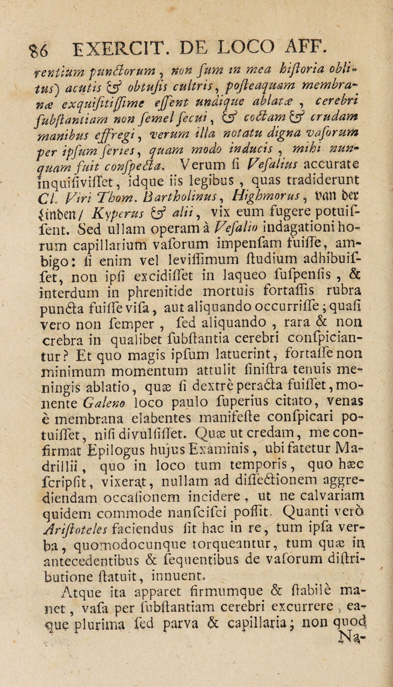 rentium punitorum , non fum tn mea hifi ori a obli¬ tus') acutis & obtufis cultris, pofteaquam membra« exquifitijfime effent undique ablatce , cerebri fubfiantiam non femel fecui, codam & crudam manibus effregi, verum illa notatu digna vaforum per ipfum feries, quam modo inducis , mihi nun¬ quam fuit confpeda, Verum fi Fefalius accurate in qui fi videt, idque iis legibus , quas tradiderunt CL Firi Thom. Bartholinus, Highmorus, tfmi bet 4tnben/ Kyperus & alii, vix eum fugere potuif- fent. Sed ullam operam a Fefalio indagationi ho¬ rum capillarium vaforum impenfam fuifle,. am¬ bigo: ii enim vel leviifimum ftudium adhibuif- fet, non ipfi excidifTet in laqueo fufpenfis , & interdum in phrenitide mortuis fortalfis rubra punda fuifievifa, aut aliquando occurriife ;quafi vero non femper , fed aliquando , rara & non crebra in qualibet fubftantia cerebri confpician- tur? Et quo magis ipfum latuerint, fortafienon minimum momentum attulit finiftra tenuis me- ningis ablatio, quas fi dextreperada findet,mo¬ liente Galeno loco paulo fuperius citato, venas e membrana elabentes manifefie confpicari po¬ tu filet , nifi divulfidet. Quae ut credam, me con¬ firmat Epilogus hujus Examinis , ubi fatetur Ma- drillii, quo in loco tum temporis, quo haec feripfit, vixerat, nullam ad difledionem aggre¬ diendam occafionem incidere , ut ne calvariam quidem commode nanfeifei poffit. Quanti vero Ariftateles faciendus fit hac in re, tum ipfa ver¬ ba, quomodocunque torqueantur, tum qua; in antecedentibus & fequentibus. de vaforum diftri- butione (latuit, innuent» Atque ita apparet firmumque & flabile ma¬ net , vafa per fubfiantiam cerebri excurrere , ea- cue plurima fed parva & capillaria; non quod Na-