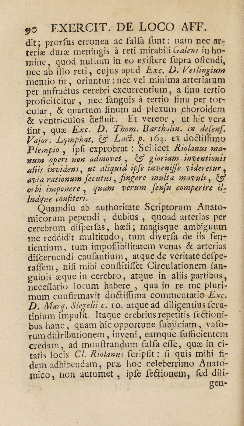 dit; prorfus erronea ac falfa funt: nam nec ar¬ teriae durae meningis a reti mirabili Galeni in ho¬ mine, quod nullum in eo exi (Iere fupra offendi, nec ab illo reti, cujus apud Exc. D. Eeslingium mentio fit, oriuntur : nec vel minima arteriarum per anfradtus cerebri excurrentium, a finu tertio proficifcitur , nec fanguis a tertio finu per tor¬ cular, & quartum linum ad plexum tchoroidem & ventriculos defluit. Et vereor , ut hic vera fint, quae Exc. D. fihom. BarthAin. m defenf. Vajor. Lymphat. & Lati, p. \6\. ex do&iffimo Plempio , ipfi exprobrat : Scilicet Riolanus ma¬ num operi non admonet , & gloriam inventionis aliis invidens, ut aliquid ipfe invemjfe videretur, avia rationum fecutus, fingere multa mavult, & orbi imponere , quam verum fienfiu comperire iL ludque confiteri. Quamdiu ab authoritate Scriptorum Anato¬ micorum pependi , dubius , quoad arterias per cerebrum difperfas, haefi; magisque ambiguum me reddidit multitudo, tum diverfa de iis fen- tientium, tum impoflibilitatem venas & arterias difcernendi caufantium, atque de veritate defpe- raflfem, nili mihi conftitififet Circulationem lan- guinis asque in cerebro, atque in aliis partibus, necellario locum habere , qua in re me pluri¬ mum confirmavit dodfiffima commentatio Exc. D. Marq. Slegelii c. io. atque ad diligentius fcru- tininm impulit- Itaque crebrius repetitis fe&ioni- bus hanc, quam hic opportune fubjiciam, vafo- rumdiftributionem, inveni, eamque fufficientem credam, ad monftrandum falfa efife, qu3S in ci¬ tatis locis Cl. Riolanus fcriplit: fi quis mihi fi¬ dem adhibendam, prae hoc celeberrimo Anato¬ mico, non autumet , ipfe feQionein, fed dili-