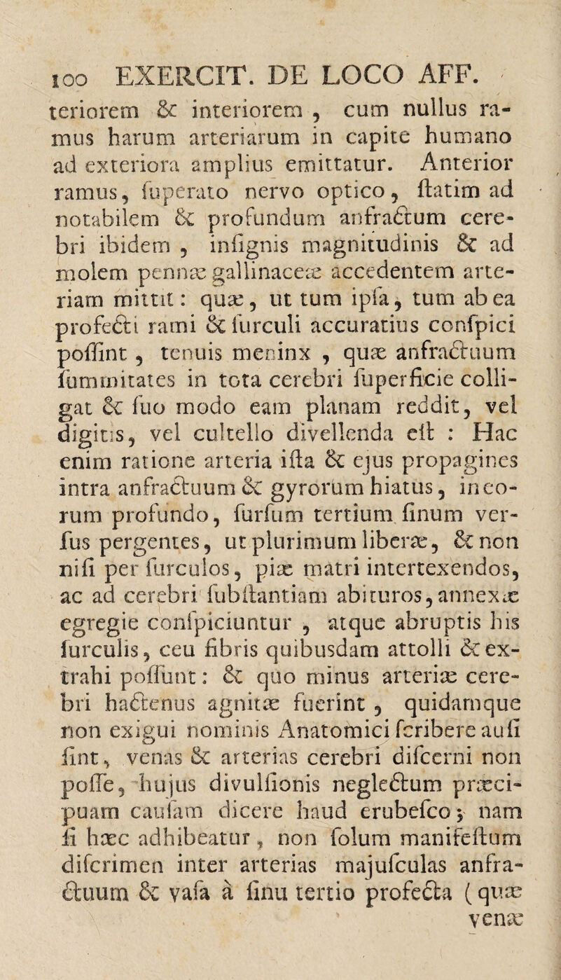 teri orem & interiorem , cum nullus ra¬ mus harum arteriarum in capite humano ad exteriora amplius emittatur. Anterior ramus, (operato nervo optico, ftatim ad notabilem & profundum anfra&um cere¬ bri ibidem , infignis magnitudinis 8c ad molem pennas gallinaceas accedentem arte¬ riam mittit: qux, ut tum ipfa, tum ab ea profefti rami furculi accuratius confpici poffint , tenuis meninx , quae anfractuum fumrnitates in tota cerebri fuperficie colli¬ gat fuo modo eam planam reddit, vel digitis, vel cultello divellenda eil : Hac enim ratione arteria ifia ejus propagines intra anfractuum gyrorum hiatus, in eo¬ rum profundo, furfum tertium finum ver- fus pergentes, ut plurimum liberae, & non nili per Hirculos, pix matri intertexendos, ac ad cerebri fubftantiam abituros,annexae egregie confpiciuntur , atque abruptis his lurculis, ceu fibris quibusdam attolli & ex¬ trahi poffiint: & quo minus arterix cere¬ bri hadenus agnitx fuerint , quidamque non exigui nominis Anatomici feribere aufi fint, venas & arterias cerebri difccrni non pofie, hujus divulfionis negledum praeci¬ puam caulam dicere haud erubefeo, nam fi haec adhibeatur, non folum manifdfum diferimen inter arterias majufculas anfra- duum & vafa a finu tertio profeda (quae venx