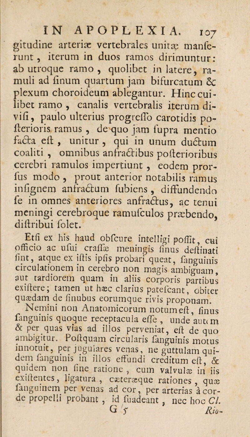 gitudine arterix vertebrales unitae manfe- runt, iterum in duos ramos dirimuntur: ab utroque ramo, quolibet in latere, ra¬ muli ad linum quartum jam bifurcatum Sc plexum choroideum ablegantur. Hinc cui¬ libet ramo , canalis vertebralis iterum di- vifl 9 paulo ulterius progrelTo carotidis po- flerioris ramus , de quo jam fupra mentio facta e It , unitur , qui in unum dudhim coaliti , omnibus anfradtibus poderi oribus cerebri ramulos impertiunt , eodem pror- fus modo , prout anterior notabilis ramus infjgnem anfractum fubiens, diffundendo fe in omnes anteriores anfradtus, ac tenui meningi cerebroque ramufculos prxbendo, diftribui folet. Etfi ex his haud obfcure Intelligi pofiit, cui pfficio ac ufffi craffae meningis dnus dedinati fpt, atque ex iftis ipfis probari queat, fanguinis circulationem in cerebro non magis ambiguam , aut tardiorem quam in aliis corporis partibus exidere; tamen ut haec clarius patefcant, obiter quaedam de finubus eorumque rivis proponam. Nemini non Anatomicorum notum eft, dnus fanguinis quoque receptacula effe , unde autem & per quas vias ad illos perveniat, ed: de quo ambigitur. Poftquam circularis fanguinis motus innotuit, per jugulares venas, ne guttulam qui¬ dem fanguinis in illos effundi creditum ed, & quidem non dne ratione , cum valvulae in iis exidentes, ligatura, essteraeque rationes, quoe languinem per venas ad cor, per arterias a cor¬ de propelli probant , id fuadeant, nec hoc Cl G j* Rio-