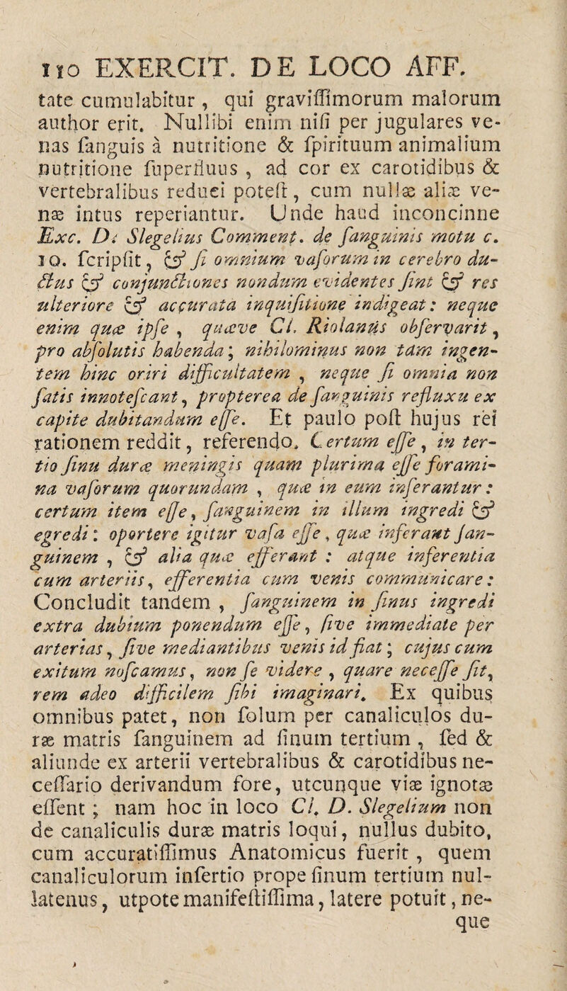 tate cumulabitur, qui graviffimorum malorum author erit. Nullibi enim nifi per jugulares ve¬ nas fanguis a nutritione & fpirituum animalium nutritione fuperrluiis , ad cor ex carotidibus & vertebralibus reduci poteft, cum nullas aliae ve¬ nte intus reperiantur. Unde haud inconcinne jExc. D. Slegehus Commeat, de /'anguinis motu c. IO. fcriplit, & Ji omnium vaforum in cerebro du- Cius & conjunctiones nondum elidentes Jmt & res ulteriore cfif accurata inquifitione indigeat: neque enim quce ipfe , quceve Cl. Riolantis obfervarit, pro abfolutis habenda; nihilominus non tdm ingen¬ tem hinc oriri difficultatem , neque ji omnia non fatis innotefcant, propterea de far quinis refluxu ex capite dubitandum effle. Et paulo polt hujus rei rationem reddit, referendo. Certum effle, in ter¬ tio finit durce meningis quam plurima efle forami¬ na vaforum quorundam , qua in eum inferantur : certum item e fle, fanguinem in illum ingredi & egredi: oportere igitur vafa efl e , qua inferant Jan¬ gui nem , & alia qua efferant : atque inferentia cum arteriis, efferentia cum venis communicare: Concludit tandem , fanguinem in finus ingredi extra dubium ponendum effle, five immediate per arterias, Jive mediantibus venis id fiat; cujus cum exitum noflcamus, non fe videre , quare neceffe fit, rem adeo difficilem fibi imaginari, Ex quibus omnibus patet, non folum per canaliculos du- rse matris fanguinem ad linum tertium , fed & aliunde ex arterii vertebralibus & carotidibus ne- cefFario derivandum fore, utcunque vite ignotas effent ; nam hoc in loco C/f D. Slegelium non de canaliculis duras matris loqui, nullus dubito, cum accuratiffimus Anatomicus fuerit, quem canaliculorum infertio prope linum tertium nul¬ latenus , utpote manifeliiffima, latere potuit, ne¬ que