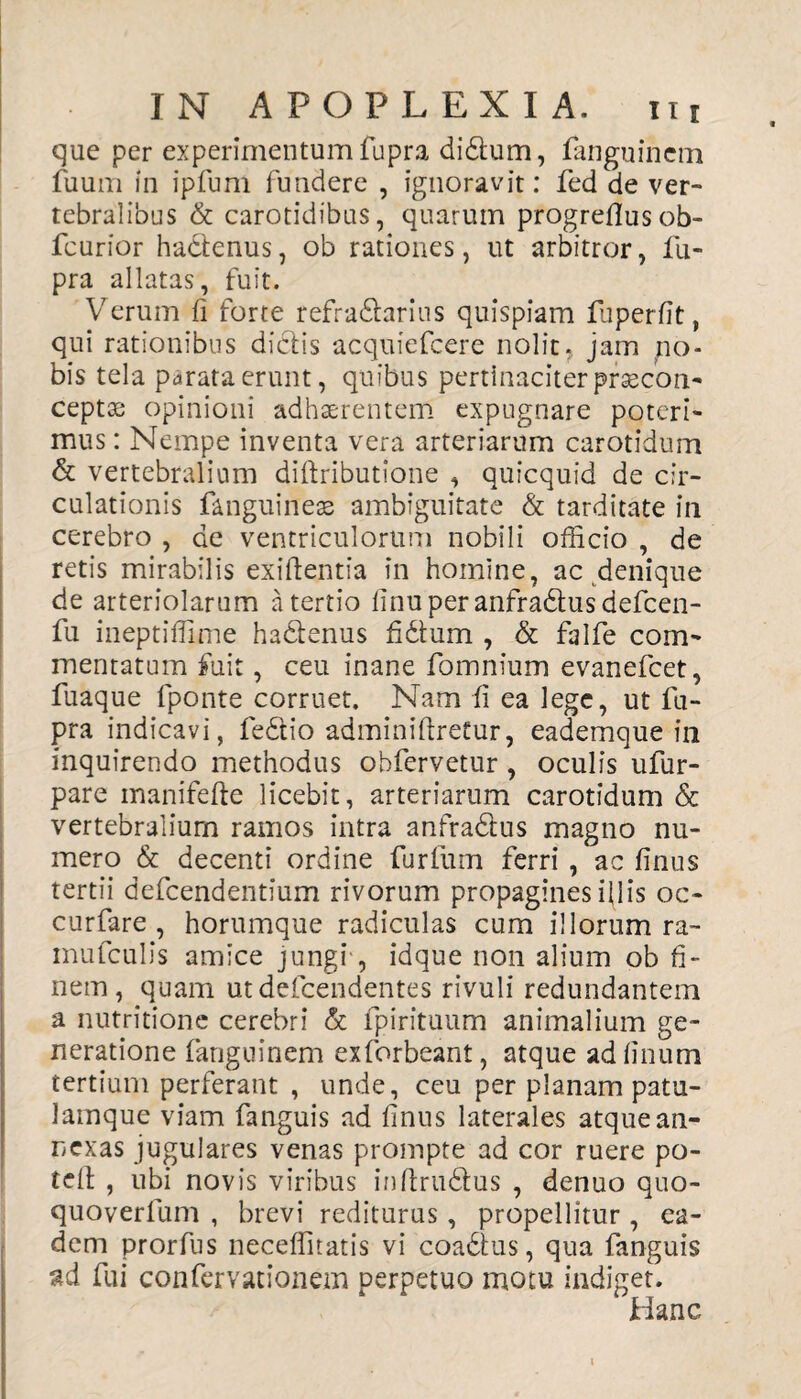 que per experimentum fupra didum, fanguinem fuum in ipfum fundere , ignoravit: fed de ver¬ tebralibus & carotidibus, quarum progreflusob- fcurior hactenus, ob rationes, ut arbitror, fu¬ pra allatas, fuit. Verum fi forte refradarius quispiam fuperfit, qui rationibus dictis acquiefcere nolit, jam no¬ bis tela parata erunt, quibus pertinaciter prsecon- ceptx* opinioni adhaerentem expugnare poteri¬ mus : Nempe inventa vera arteriarum carotidum & vertebralium diftributione , quicquid de cir¬ culationis fanguineas ambiguitate & tarditate in cerebro , de ventriculorum nobili officio , de retis mirabilis exiftentia in homine, ac denique de arteriolarum a tertio finuperanfradusdefcen- fu ineptiffime hadenus fidium , & falfe com¬ mentatum fuit, ceu inane fomnium evanefcet, fuaque fponte corruet. Nam fi ea lege, ut lu- pra indicavi, fedio adminiftretur, eademque in inquirendo methodus obfervetur , oculis ufur- pare manifefte licebit, arteriarum carotidum & vertebralium ramos intra anfradus magno nu¬ mero & decenti ordine furtum ferri , ac finus tertii defcendentium rivorum propagines illis oc- curfare , horumque radiculas cum illorum ra- mufculis amice jungi , idque non alium ob fi¬ nem, quam utdefcendentes rivuli redundantem a nutritione cerebri & fpirituum animalium ge¬ neratione fanguinem exforbeant, atque adfinum tertium perferant , unde, ceu per planam patu- lamque viam fanguis ad finus laterales atque an¬ nexas jugulares venas prompte ad cor ruere po- tcft , ubi novis viribus inftrudus , denuo quo- quoverfum , brevi rediturus, propellitur , ea¬ dem prorfus neceffitatis vi coadus, qua fanguis ad fui confervationem perpetuo motu indiget. Hanc