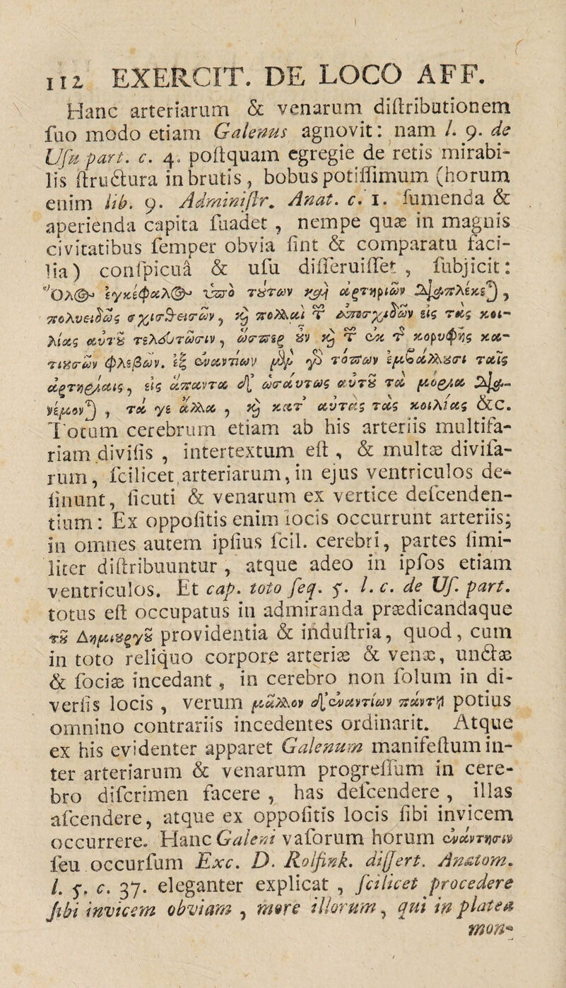 Hanc arteriarum & venarum diftributionem fuo modo etiam Galenus agnovit: nam /. 9. de Ufupart. c, 4. poftquam egregie de retis mirabi¬ lis itru&ura in brutis , bobus potifllmum (horum enim iib. 9. Adymnifhr. Anat. c» 1. fumenba & aperienda capita fuadet , nempe quas in magnis civitatibus femper obvia fint & comparatu faci¬ lia) confpicua & ufu differuiflet , fubjicit: !,Oa^ tyx.£(pxh<&J vz*o Tisrav , xeXvetfas <?^ar^eitrZv, x) no?ka.'i T *Zn<r%t$6>* sk rdg y,ot- A/a-s estJrS TsX^Tuanv, «Varsg ^ T cie ^ xopvfys xx~ rmtrdv tptefidv. \% cly&wnm ffs TOTffaiy iytoxt&scri tc&7$ d^TVjgjieUS , S<5 U.71C&VTX & VT& TX [XOQ/.X j T06 y6 Ct7$>.X , TCj XXT CiVTGiS TX$ X0lA2X$ &C. Totum cerebrum etiam ab his arteriis multifa¬ riam divifis , intertextum eft, & multae divifa- rum, fcilicet,arteriarum, in ejus ventriculos de* linunt, ficuti & venarum ex vertice defcenden- tium: Ex oppofitis enim locis occurrunt arteriis; in omnes autem ipfius fcil. cerebri, partes fimi- 'liter diftribuuntur , atque adeo in ipfos etiam ventriculos. Et cap. toto feq. $. l.c. de Uf part. totus eft occupatus in admiranda praedicandaque r» Aw&eyv providentia & induftria, quod, cum in toto reliquo corpore arteria & venae, undae & fociae incedant, in cerebm non folum in di¬ vertis locis , verum tfwavnuf 7sxvr\1 potius omnino contrariis incedentes ordinarit. Atque ex his evidenter apparet Galenum manifeflum in¬ ter arteriarum & venarum progrellum in cere¬ bro difcrimen facere , has defcendere , illas afcendere, atque ex oppofitis locis fibi invicem occurrere. EIancGW<?W vaforum horum dvxvTwrw feu occurfum Exc. D. Rolfink. differt. An&tom. /. q. c. 37. eleganter explicat , fci licet procedere Jibi invicem obviam , nme illorum, qui in platea mon*