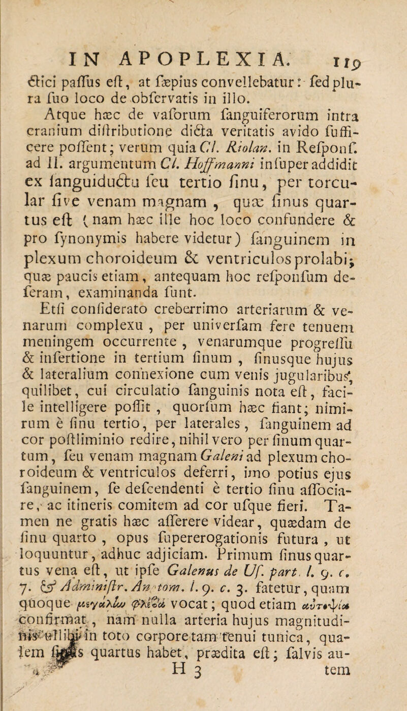 6Hci paffus eft, at fiepius convellebatur: fedplu- ra fuo loco de obfcrvatis in illo. Atque haec de vaforum fanguiferorum intra cranium diftributione di&a veritatis avido fuffi- cere pollent; verum quiaC/. Riolan. in Refponf. ad II. argumentum Cl. Hoffmanni infuper addidit ex languidudtu ieu tertio finu, per torcu¬ lar five venam magnam , qua: finus quar¬ tus eft (nam haec ille hoc loco confundere & pro fynonymis habere videtur) fanguinem m plexum choroideum Sc ventriculos prolabi; quae paucis etiam, antequam hoc refponfum de¬ feram, examinanda funt. Etfi confiderato creberrimo arteriarum & ve¬ narum complexu , per univerfam fere tenuem meningem occurrente , venarumque progrellu & infertione in tertium finum , finusque hujus & lateralium connexione cum venis jugularibus( quilibet, cui circulatio fanguinis nota eft, faci¬ le intelligere poffit , quorfum haec fiant; nimi¬ rum e finu tertio, per laterales, fanguinem ad cor poftliminio redire, nihil vero per finum quar¬ tum, feu venam magnam Galeni ad plexum cho¬ roideum & ventriculos deferri, imo potius ejus fanguinem, fe defcendenti e tertio finu affocia- re, ac itineris comitem ad cor ufque fieri. Ta¬ men ne gratis haec afferere videar, quaedam de finu quarto , opus fupererogationis futura , ut loquuntur, adhuc adjiciam. Primum finusquar¬ tus vena eft, ut ipfe Galenus de Uf. pari, /. 9. c. 7. & Admmiflr.An >tom. /.9. c. 3. fatetur, quam quoque (Atycthluj vocat; quod etiam confirmat , nam nulla arteria hujus magnitudi- nis^ullihaiin toto corpore tam renui tunica, qua¬ lem fkps quartus habet, praedita eft; falvis au- H 3 tem