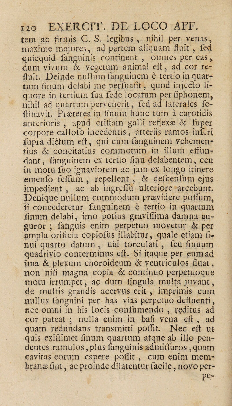 tem ac firmis C. S. legibus , nihil per venas, maxime majores, ad partem aliquam fluit , fed quicquid fanguinis continent , omnes per eas, dum vivum & vegetum animal eft, ad cor re¬ fluit. Deinde nullum fanguinem e tertio in quar¬ tum linum delabi me perfuaiit, quod injedto li¬ quore in tertium fua fed e locatum perfiphonem, nihil ad quartum pervenerit, fed ad laterales fe- ftinavit. Praeterea in linum hunc tum a carotidis anterioris , apud criftam galli reflexa & fuper corpore callofo incedentis, arteriis ramos inferi fupra didtum eft, qui cum fanguinem vehemen¬ tius & concitatius commotum in illum effun¬ dant, fanguinem ex tertio linu delabentem, ceu in motu fuo ignaviorem ac jam ex longo itinere emenfo felium , repellent , & defcenfum ejus impedient , ac ab ingrefifu ulteriore arcebunt. Denique nullum commodum praevidere polium, fi concederetur fanguinem e tertio in quartum linum delabi, imo potius graviftima damna au¬ guror ; fanguis enim perpetuo movetur & per ampla orificia copiofus illabitur, quale etiam fi» nui quarto datum , ubi torculari , feu finuum quadrivio conterminus eft. Si itaque per eum ad ima & plexum choroideum & ventriculos fluat, non nifi magna copia & continuo perpetuoque motu irrumpet, aq dum lingula multa juvant, de multis grandis acervus erit , imprimis cum nullus fanguini per has vias perpetuo defluenti, nec omni in his locis confumendo , reditus ad cor pateat ; nulla enim in bali vena eft , ad quam redundans transmitti poflit. Nec eft ut quis exiftimet linum quartum atque ab illo pen¬ dentes ramulos, plus fanguinis admifturos, quam cavitas eorum capere poflit , cum enim mem¬ branae fint, ac proinde dilatentur facile, novoper- Pe“