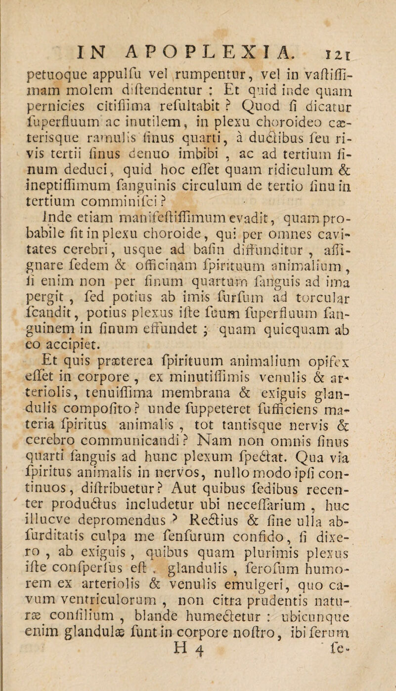 petuoque appulfu vel rumpentur, vel in vafliffi- jnam molem diftendentur : Et quid inde quam pernicies citiffima refultabit ? Quod fi dicatur iuperfluum ac inutilem, in plexu choroideo cas- teris que ramulis Unus quarti, a du&ibus feu ri¬ vis tertii finus denuo imbibi , ac ad tertium li¬ num deduci, quid hoc effet quam ridiculum & ineptiffimum fanguinis circulum de tertio linuin tertium comminifci ? Inde etiam manifeftiffimumevadit, quam pro¬ babile fit in plexu choroide, qui per omnes cavi¬ tates cerebri, usque ad bafin diffunditur , affi- gnare fedem & officinam fpirituum animalium , ii enim non per finum quartum fanguis ad ima pergit , fed potius ab imis furfum ad torcular fcandit, potius plexus ille fuum fuperfluum fan- guinem in finum effundet ; quam quicquam ab eo accipiet. Et quis praeterea fpirituum animalium opifex eflet in corpore , ex minutiffimis venulis & ar^ teriolis, tenuiffima membrana & exiguis glan¬ dulis compofito? unde fuppeteret fufficiens ma¬ teria fpiritus animalis , tot tantisque nervis <3c cerebro communicandi ? Nam non omnis finus quarti fanguis ad hunc plexum fpe&at. Qua via fpiritus animalis in nervos, nullo modo ipfi con¬ tinuos, diftribuetur ? Aut quibus fedibus recen¬ ter produ&us includetur ubi neceffarium , huc illueve depromendus 5 Redlius & fine ulla ab- furditatis culpa me fenfurum confido, fi dixe¬ ro , ab exiguis , quibus quam plurimis plexus ifte confperlus eft . glandulis , ferofum humo¬ rem ex arteriolis & venulis emulgeri, quo ca¬ vum ventriculorum , non citra prudentis natu¬ rae confilium , blande humedletur : ubicunque enim glandulae funtin corpore noflro, ibi ferum H 4 ‘ fe»