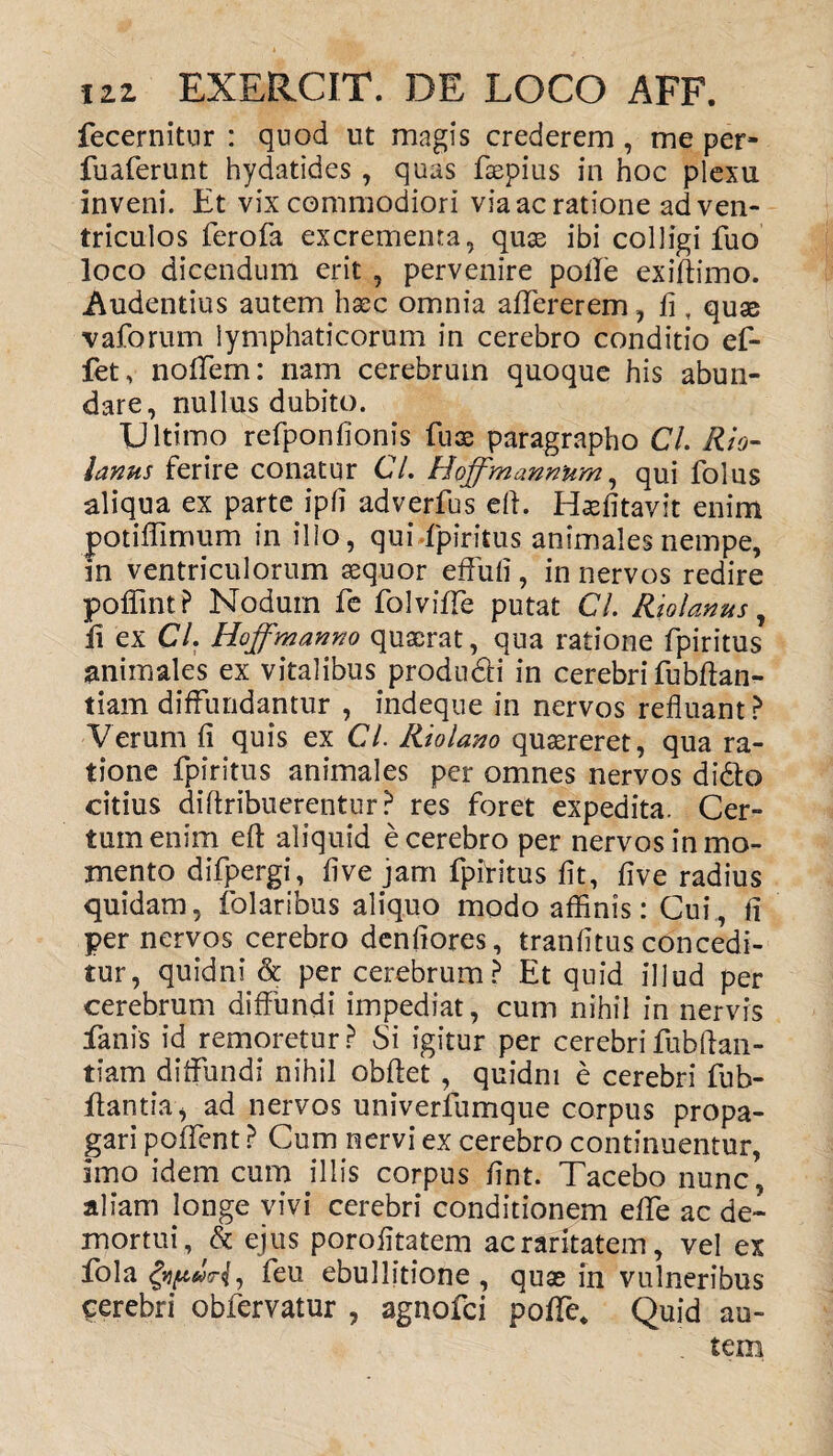 fecernitur : quod ut magis crederem , me per- fuaferunt hydatides , quas faepius in hoc plexu inveni. Et vix commodiori via ac ratione ad ven¬ triculos ferofa excrementa, quas ibi colligi fuo loco dicendum erit , pervenire pofle exiftimo. Audentius autem haec omnia affererem, fi, quas vaforum lymphaticorum in cerebro conditio ef- fet, noffem: nam cerebrum quoque his abun¬ dare, nullus dubito. Ultimo refponfionis fuae paragrapho CL Rio- lanus ferire conatur C/. Hoffmann'um, qui folus aliqua ex parte ipfi adverfus eft. Haefitavit enim potiffimum in illo, qui-fpiritus animales nempe, in ventriculorum aequor effufi, in nervos redire poflint? Nodum fe folviffe putat CL Riolanus, li ex CL Hoffmanno quaerat, qua ratione fpiritus animales ex vitalibus produ&i in cerebri fubftan- tiam diffundantur , indeque in nervos refluant? Verum fi quis ex Cl. Riolano quaereret, qua ra¬ tione fpiritus animales per omnes nervos didto citius diftribuerentur? res foret expedita. Cer¬ tum enim eft aliquid e cerebro per nervos in mo¬ mento difpergi, fi ve jam fpif i tus fit, five radius quidam, folaribus aliquo modo affinis: Cui , fi per nervos cerebro denfiores, tranfitus concedi¬ tur, quidni & per cerebrum? Et quid illud per cerebrum diffundi impediat, cum nihil in nervis fanis id remoretur ? Si igitur per cerebri fubftan- tiam diffundi nihil obftet, quidni e cerebri fub- ftantia, ad nervos univerfumque corpus propa¬ gari poffcnt ? Cum nervi ex cerebro continuentur, imo idem cum illis corpus fint. Tacebo nunc, aliam longe vivi cerebri conditionem effe ac de¬ mortui, & ejus porofitatem ac raritatem, vel ex fola feu ebullitione , quas in vulneribus cerebri obfervatur , agnofci poflTe, Quid au- . tem