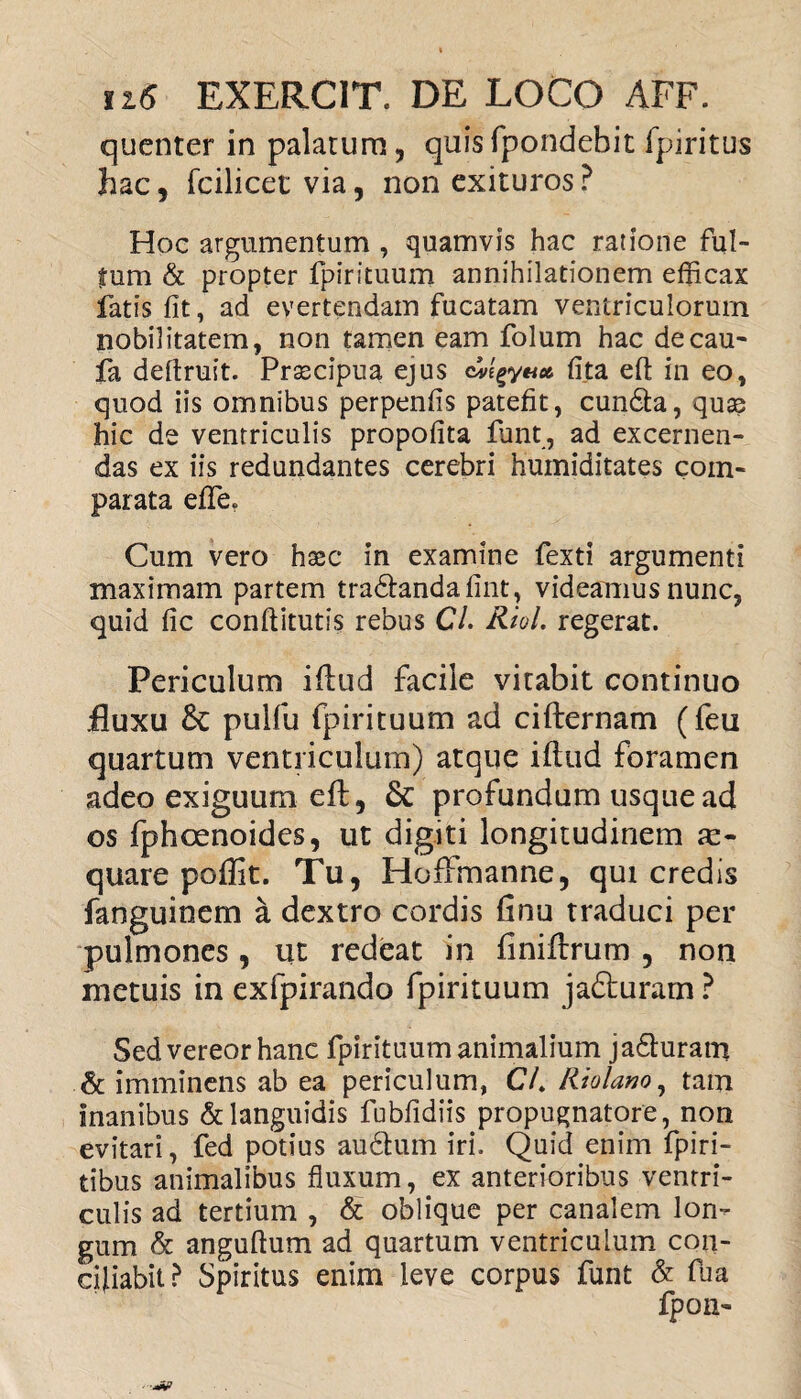 quenter in palatum, quisfpondebit fpiritus hac, fcilicet via, non exituros ? Hoc argumentum , quamvis hac ratione ful¬ tum & propter fpirituum annihilationem efficax fatis fit, ad evertendam fucatam ventriculorum nobilitatem, non tamen eam folum hac decau- fa deftruit. Prascipua ejus fita eft in eo, quod iis omnibus perpenfis patefit, cun&a, quas hic de ventriculis propofita funt, ad excernen¬ das ex iis redundantes cerebri humiditates com¬ parata efife. Cum vero haec in examine fexti argumenti maximam partem tra&andafint, videamus nunc, quid fic conftitutis rebus C/. Riol. regerat. Periculum iftud facile vitabit continuo .fluxu £c pulfu fpirituum ad cifternam (feu quartum ventriculum) atque iftud foramen adeo exiguum eft, &: profundum usque ad os fphoenoides, ut digiti longitudinem ae¬ quare poflit. Tu, Hoffmanne, qui credis fanguinem a dextro cordis finu traduci per pulmones, ut redeat in finiftrum , non metuis in exfpirando fpirituum jadluram ? Sed vereor hanc fpirituum animalium jafturam & imminens ab ea periculum, CL Riolano, tam inanibus & languidis fubfidiis propugnatore, non evitari, fed potius audtum iri. Quid enim fpiri- tibus animalibus fluxum, ex anterioribus ventri¬ culis ad tertium , & oblique per canalem lon¬ gum & anguftum ad quartum ventriculum con¬ ciliabit? Spiritus enim leve corpus funt & fua