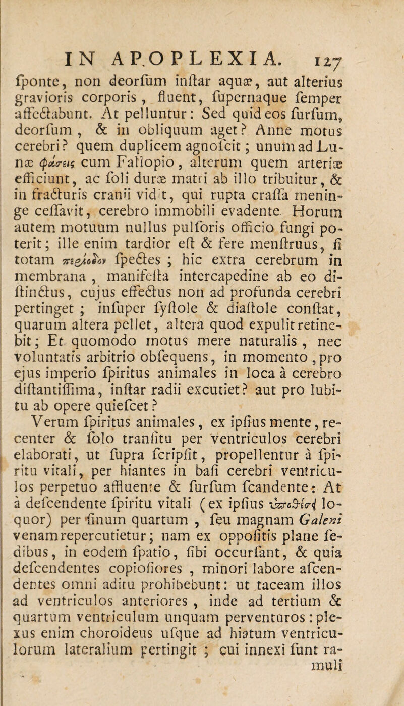 fpontc, non deorfum indar aqua?, aut alterius gravioris corporis, fluent, fupernaque femper affe&abunt. At pelluntur: Sed quid eos furfum, deorfum, & in obliquum aget? Anne motus cerebri? quem duplicem agnofcit; unum ad Lu¬ nas Qunts cum Faliopio, alterum quem arteriae efficiunt, ac foli duras matri ab illo tribuitur, & in fradturis cranii vidit, qui rupta crada menin¬ ge ceflavit, cerebro immobili evadente. Horum autem motuum nullus pulforis officio fungi po¬ terit; ille enim tardior efl & fere mendruus, fi totam meJkotov fpedtes ; hic extra cerebrum in membrana , manifeda intercapedine ab eo di- dinftus, cujus effe&us non ad profunda cerebri pertinget ; infuper fydole & diadole condat, quarum altera pellet, altera quod expulit retine¬ bit; Et quomodo motus mere naturalis, nec voluntatis arbitrio obfequens, in momento ,pro ejus imperio fpiritus animales in loca a cerebro didantiflima, indar radii excutiet? aut pro lubi- tu ab opere quiefcet ? Verum fpiritus animales, ex ipflus mente, re¬ center & folo tranfitu per ventriculos cerebri elaborati, ut fupra fcriplit, propellentur a fpi- ritu vitali, per hiantes in bafl cerebri ventricu¬ los perpetuo affluente & furfum fcandente? At a defcendente fpiritu vitali (ex ipflus vsro&t<ri lo¬ quor) perdinum quartum , feu magnam Galeni venam repercutietur; nam ex oppofitis plane fe- dibus, in eodem fpatio, fibi occurfant, & quia defcendentes copioflores , minori labore afcen- dentes omni aditu prohibebunt: ut taceam illos ad ventriculos anteriores , inde ad tertium & quartum ventriculum unquam perventuros : ple¬ xus enim choroideus ufque ad hiatum ventricu¬ lorum lateralium pertingit ; cui innexi funt ra¬ muli