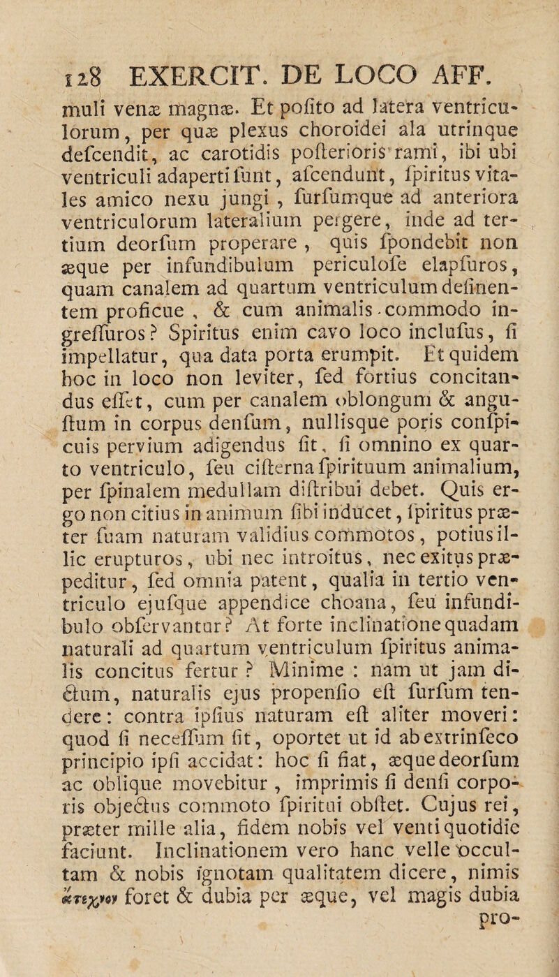 muli venae magnae. Et pofito ad latera ventricu¬ lorum , per quae plexus choroidei ala utrinque defcendit, ac carotidis pofterioris rami, ibi ubi ventriculi adaperti fuiit, afcendurit, fpiritus vita¬ les amico nexu jungi , furfumque ad anteriora ventriculorum lateralium pergere, inde ad ter¬ tium deorfum properare , quis fpondebit non seque per infundibulum periculofe elapfuros, quam canalem ad quartum ventriculum delinen¬ tem proficue , & cum animalis-commodo in- greftiiros ? Spiritus enim cavo loco inclufus, fi impellatur, qua data porta erumpit. Et quidem hoc in loco non leviter, fed fortius concitan¬ dus effet, cum per canalem oblongum & angu- ftum in corpus denfum, nullisque poris confpi- cuis pervium adigendus fit, fi omnino ex quar¬ to ventriculo, feu cifternafpirituum animalium, per fpinalem medullam diftribui debet. Quis er¬ go non citius in animum fibi inducet, fpiritus pros¬ ter fuam naturam validius commotos, potius il¬ lic erupturos, ubi nec introitus, nec exitus prae¬ peditur , fed omnia patent, qualia in tertio ven¬ triculo ejufque appendice choana, feu infundi¬ bulo obfervantur? At forte inclinatione quadam naturali ad quartum ventriculum fpiritus anima¬ lis concitus fertur ? Minime : nam ut jam di¬ ctum, naturalis ejus propenfio eft furfum ten¬ dere : contra ipfius naturam eft aliter moveri: quod fi neceftum fit, oportet ut id abextrinfeco principio ipfi accidat: hoc fi fiat, seque deorfum ac oblique movebitur , imprimis fi denfi corpo¬ ris objedhis commoto fpiritui obftet. Cujus rei, praeter mille alia, fidem nobis vel venti quotidie faciunt. Inclinationem vero hanc velle'occul¬ tam & nobis ignotam qualitatem dicere, nimis foret & dubia per seque, vel magis dubia pro-