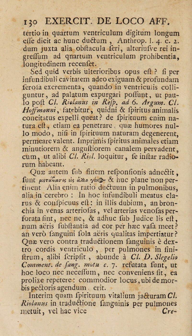 tertio in quartum ventriculum digitum longum effe dicit ac hunc dudfcum , Anthrop. ]. 4. c. 2. dum juxta alia obftacula feri, alteriufve rei in- greffum ad quartum ventriculum prohibentia, longitudinem recenfet. Sed quid verbis ulterioribus opus eft ? fi per infundibuli cavitatem adeo exiguam & profundam feroia excrementa, quando in ventriculis colli¬ guntur, ad palatum expurgari poliunt, ut pau¬ lo poft Cl. Riolanus in Refp» ad 6. Argum. Cl. Hoffmanni, fatebitur, quidni & fpiritus animalis concitatus expelli queat? de fpirituum enim na¬ tura eft, etiam ea penetrare qute humores nul¬ lo modo, nifi in fpirituum naturam degenerent, permeare valent. Imprimis fpiritus animales etiam minutiorem & anguftiorem canalem pervadent, cum, ut alibi Cl. Kidl. loquitur, fe inftar radio¬ rum habeant. Qux autem fub finem refponfionis adnedtit, funt piTo&ctris £<5 d&o ylv(& & huc plane non per¬ tinent Alia enim ratio dudtuuin in pulmonibus, alia in cerebro : In hoc infundibuli meatus cla¬ rus & confpicuus eft: in illis dubium, an bron¬ chia in venas arteriolas, vel arterias venofas per¬ forata fint, nec ne, & adhuc fub Judice lis eft, num aeris fubftantia ad cor per haec vafa meet? an vero fanguini fola aeris qualitas impertiatur? Quae vero contra tradudlionem fanguinis e dex¬ tro cordis ventriculo , per pulmones in fini- ftrum, alibi fcripfit , abunde a CL D. Slegelio Comment, de fang. motu c. 7. refutata funt, ut hoc loco nec neceftum, nec conveniens fit, ea prolixe repetere: commodior locus, ubi de mor¬ bis pedtoris agendum erit. Interim quam fpirituum vitalium jadturamC/. Riolanus in tradudlione fanguinis per pulmones metuit, vel hac vice Cre~