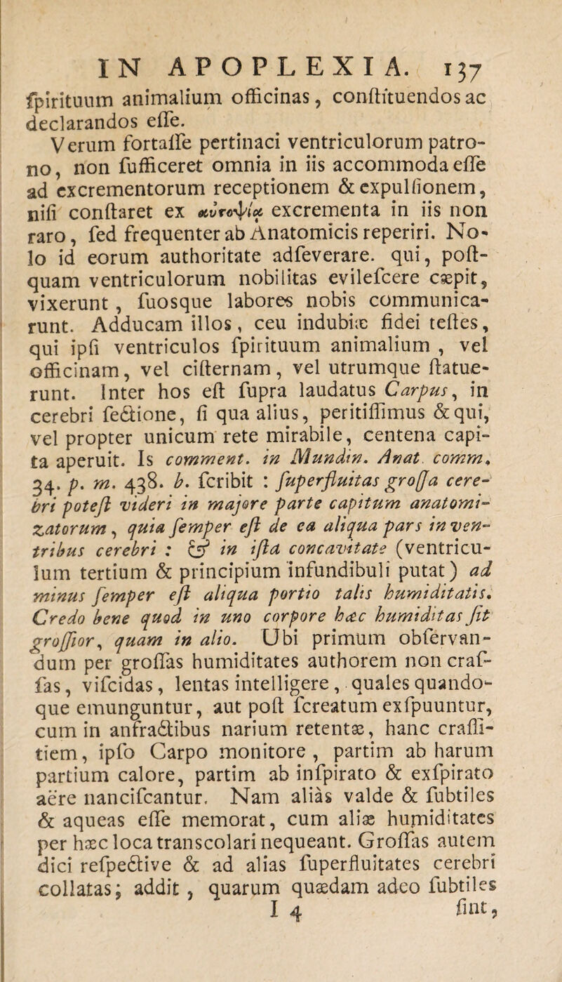 fpirituum animalium officinas, conftituendosac declarandos effe. Verum fortalfe pertinaci ventriculorum patro¬ no, non fufficeret omnia in iis accommoda effe ad excrementorum receptionem & expuitionem, niti conflaret ex excrementa in iis non raro, fed frequenter ab Anatomicis reperiri. No¬ lo id eorum authoritate adfeverare. qui, pofl- quam ventriculorum nobilitas evilefcere caepit, vixerunt, fuosque labores nobis communica¬ runt. Adducam illos, ceu indubia; fidei teftes, qui ipfi ventriculos fpirituum animalium , vel officinam, vel ciflernam, vel utrumque flatue- runt. Inter hos eft fupra laudatus Carpus, in cerebri fe&ione, fi qua alius, peritiffimus & qui, vel propter unicum rete mirabile, centena capi¬ ta aperuit. Is comment. in Mundin. Anat comm♦ 34. p. m. 438. b. fcribit : fup erfluit as gr offa cere¬ bri poteft videri in majore parte capitum anatomi- Zatorum, quia femper eft de ea aliqua pars in ven¬ tribus cerebri : & in ifta concavitate (ventricu¬ lum tertium & principium infundibuli putat) ad minus femper eft aliqua portio talis humiditatis. Credo bene quod in uno corpore h<$c humiditas Jit grojfior, quam in alio. Ubi primum obfervan- dum per groflas humiditates authorem non craf- fas, vifcidas, lentas intelligere, quales quando¬ que emunguntur, aut poft fcreatum exfpuuntur, cum in anfradtibus narium retentas, hanc craffi- tiem, ipfo Carpo monitore, partim ab harum partium calore, partim ab infpirato & exfpirato aere nancifcantur. Nam alias valde & fubtiles & aqueas effe memorat, cum aliae humiditates per haec loca transcolari nequeant. Grofifas autem dici refpedtive & ad alias fuperfluitates cerebri colialas: addit, quarum quaedam adeo fubtiles I 4 fint,