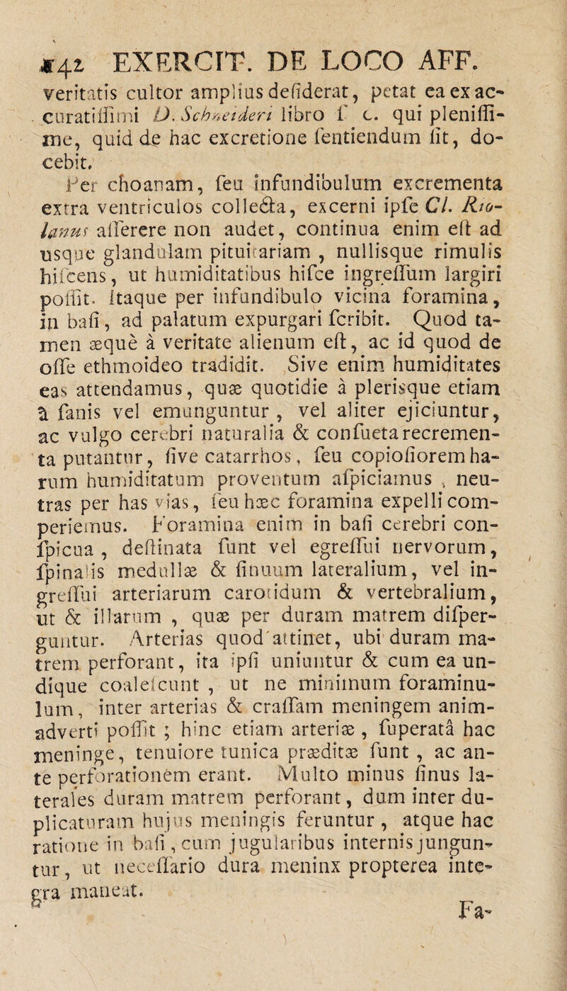 veritatis cultor amplius defiderat, petat eaexac- curatiifimi O. Schneideri libro i c. qui pleniffi- me, quid de hac excretione fentiendum lit, do¬ cebit, fer choanam, feu infundibulum excrementa extra ventriculos colledta, excerni ipfe Cl. Rjg- lanm atferere non audet, continua enim eft ad usque glandulam pituitariam , nullisque rimulis hifcens, ut humiditatibus hifce ingreftiim largiri poliit. itaque per infundibulo vicina foramina, in bali, ad palatum expurgari fcribit. Quod ta¬ men aeque a veritate alienum eft, ac id quod de offe ethmoideo tradidit. Sive enim humiditates eas attendamus, quae quotidie a plerisque etiam 3. fanis vel emunguntur , vel aliter ejiciuntur, ac vulgo cerebri naturalia & confuetarecremen¬ ta putantur, live catarrhos, feu copiolioremha¬ rum humiditatum proventum afpiciamus , neu¬ tras per has vias, feu haec foramina expellicom- periemus. Foramina enim in bali cerebri con- fpicua , delimata funt vel egreffui nervorum, fpinaiis medullae & finuum lateralium, vel in- grelfui arteriarum carotidum & vertebralium, ut & illarum , quae per duram matrem difper- guntur. Arterias quod'attinet, ubi duram ma¬ trem perforant, ita ipli uniuntur & cum ea un¬ dique coaldcunt , ut ne minimum foraminu- lam, inter arterias & cralfam meningem anim¬ adverti poffrt ; hinc etiam arteriae, fuperata hac meninge, tenuiore tunica praeditae funt , ac an¬ te perforationem erant. Multo minus linus la¬ terales duram matrem perforant, dum inter du¬ plicaturam hujus meningis feruntur, atque hac ratione in bali, cum jugularibus internis jungun¬ tur , ut necellario dura meninx propterea inte- b Fa-