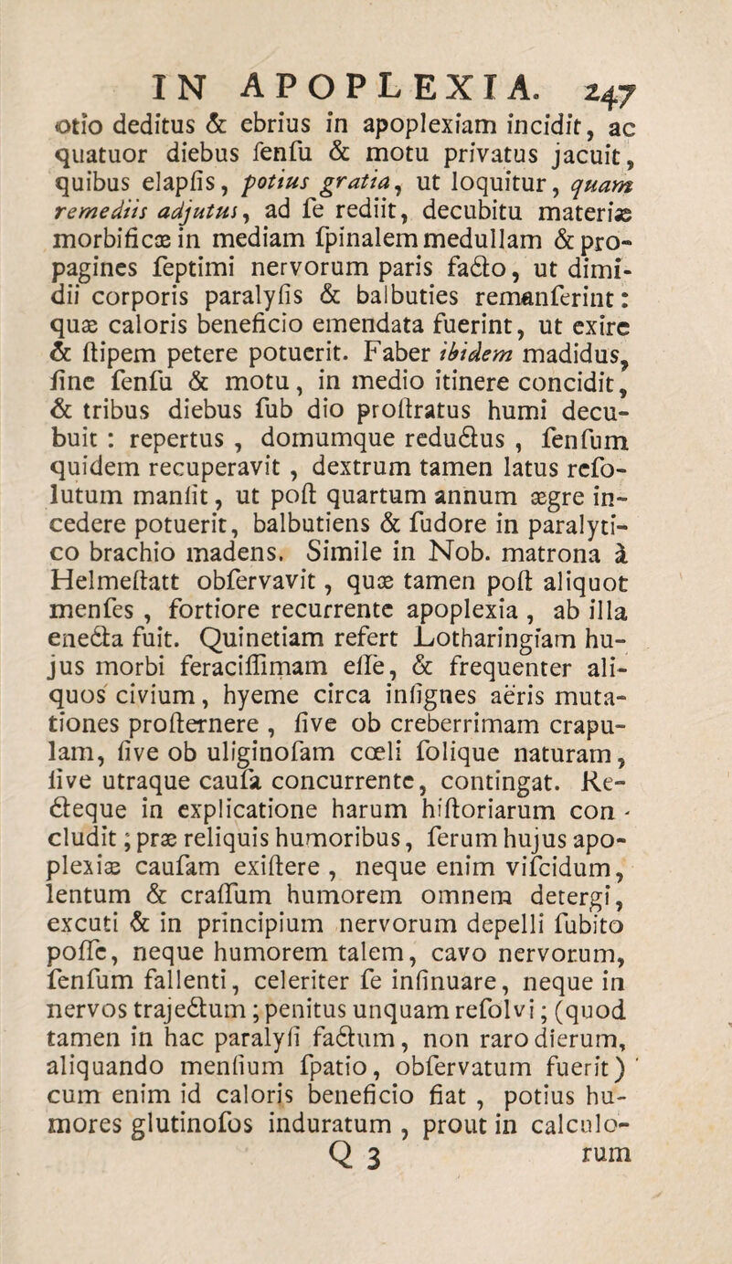 otio deditus & ebrius in apoplexiam incidit, ac quatuor diebus fenfu & motu privatus jacuit, quibus elapfis, potius gratia, ut loquitur, quam remediis adjutui, ad fe rediit, decubitu materias morbificasin mediam fpinalem medullam &pro» pagines feptimi nervorum paris fadto, ut dimi¬ dii corporis paralyfis & balbuties remanferint: quas caloris beneficio emendata fuerint, ut exire & ftipem petere potuerit. Faber ibidem madidus, fine fenfu & motu, in medio itinere concidit, & tribus diebus fub dio profiratus humi decu¬ buit : repertus , domumque redudlus , fenfum quidem recuperavit , dextrum tamen latus rcfo- lutum manlit, ut poft quartum annum aegre in¬ cedere potuerit, balbutiens & fudore in paralyti¬ co brachio madens. Simile in Nob. matrona i Helmeftatt obfervavit, quae tamen pofi aliquot menfes , fortiore recurrente apoplexia , ab illa ene&a fuit. Quinetiam refert Lotharingiam hu¬ jus morbi feraciflimam elle, & frequenter ali¬ quos civium, hyeme circa infignes aeris muta¬ tiones profternere , five ob creberrimam crapu¬ lam, five ob uliginofam coeli folique naturam, live utraque caufa concurrente, contingat. Re- deque in explicatione harum hiftoriarum con - eludit; prae reliquis humoribus, ferum hujus apo¬ plexiae caufam exiftere , neque enim vifeidum, lentum & crafifum humorem omnem detergi, excuti & in principium nervorum depelli fubito poffc, neque humorem talem, cavo nervorum, fenfum fallenti, celeriter fe infmuare, neque in nervos trajedum; penitus unquam refolvi; (quod tamen in hac paralyfi fadum, non raro dierum, aliquando mendum fpatio, obfervatum fuerit)' cum enim id caloris beneficio fiat , potius hu¬ mores glutinofos induratum , prout in calculo- Q 3 rum