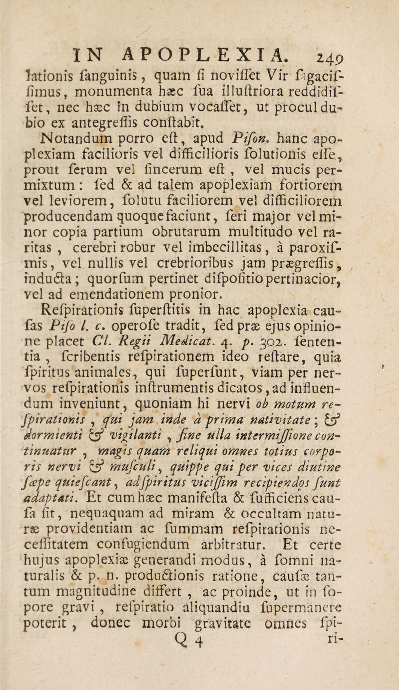 lationis fanguinis, quam fi noviffet Vir figacif- fimus, monumenta haec fua illuftriora reddidit- fiet, nec haec in dubium vocaffet, ut procul du¬ bio ex antegreffis conflabit. Notandum porro efl, apud Pifon. hanc apo¬ plexiam facilioris vel difficilioris ifolutionis eife, prout ferum vel fincerum efi: , vel mucis per¬ mixtum : fed & ad talem apoplexiam fortiorem vel leviorem, folutu faciliorem vel difficiliorem producendam quoque faciunt, feri major vel mi¬ nor copia partium obrutarum multitudo vel ra¬ ritas , cerebri robur vel imbecillitas, a paroxif- snis, vel nullis vel crebrioribus jam praegreflis, indudta; quorfum pertinet difpofitio pertinacior, vel ad emendationem pronior. Refpirationis fuperftitis in hac apoplexia cau- fas Ptfo l. c. operofe tradit, fed prae ejus opinio¬ ne placet Cl. Regii Medicat. 4. p. 302. fenten- tia , fcribentis refpirationem ideo reflare, quia fpiritus animales, qui fuperfunt, viam per ner¬ vos refpirationis inftrumentis dicatos, ad influen¬ dum inveniunt, quoniam hi nervi ob motum re- Jpirationis , qui jam inde d prima nativitate; & dormienti & vigilanti , fine ulla intermifiione con¬ tinuatur , magis quam reliqui omnes totius corpo¬ ris nervi & mufculi, quippe qui per vices diutine ficepe quiefiant, ad fpiritus vicijjim recipiendos funt adaptati. Et cum haec manifefia & fufficienscau- fa fit, nequaquam ad miram & occultam natu¬ rae providentiam ac fummam refpirationis ne- ceflitatem confugiendum arbitratur. Et certe hujus apoplexiae generandi modus, a fomni na¬ turalis & p. n. productionis ratione, caufae tan¬ tum magnitudine differt , ac proinde, ut in fo- pore gravi , refpiratio aliquandiu fupermanere poterit , donec morbi gravitate omnes fpi-