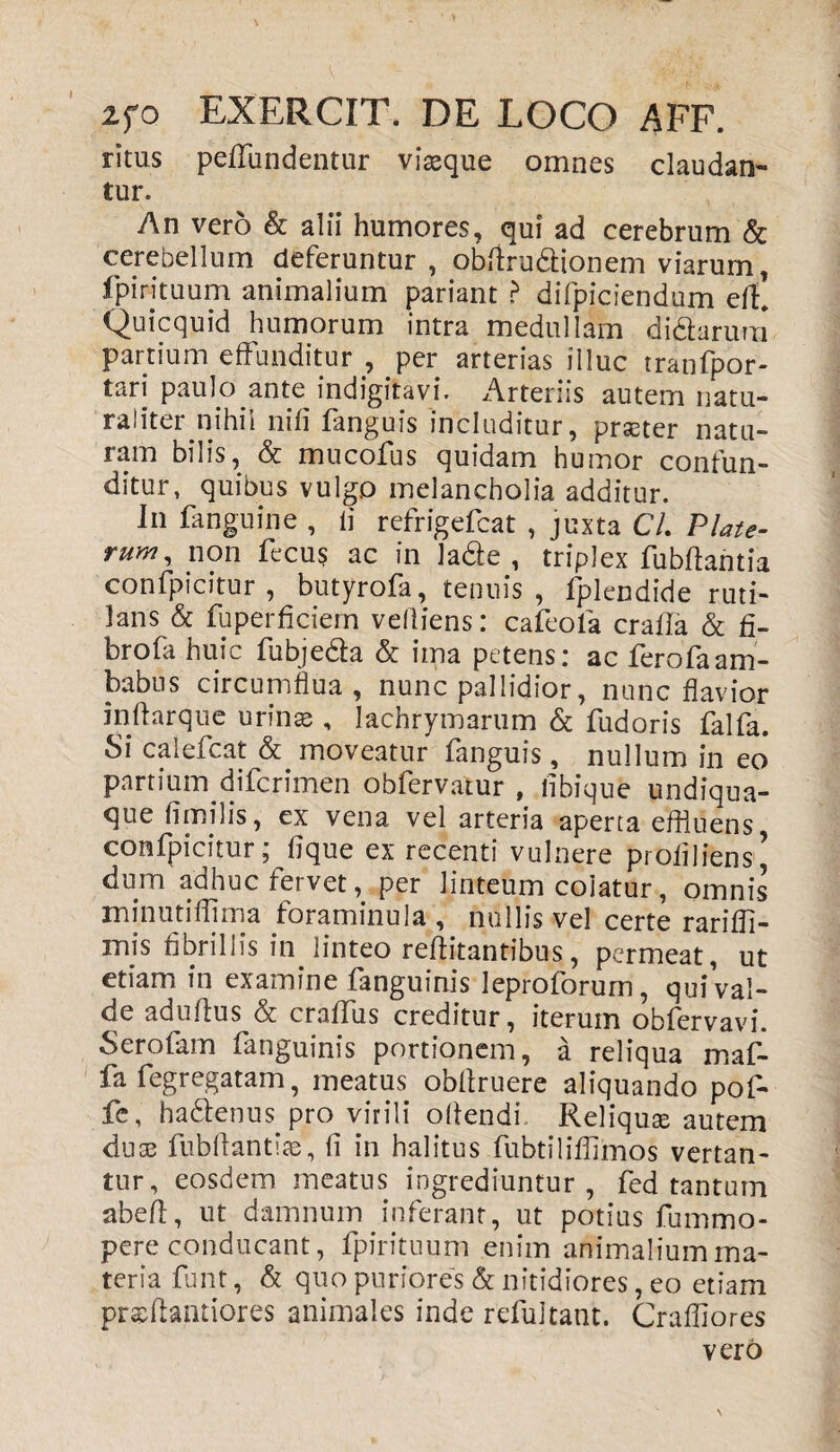 ritus peffundentur viasque omnes claudan¬ tur. An vero & alii humores, qui ad cerebrum & cerebellum deferuntur, obftru&ionem viarum, Ipirituum animalium pariant ? difpiciendum eff Quicquid humorum intra medullam di&arura partium effunditur , per arterias illuc tranfpor- tari paulo ante indigitavi. Arteriis autem natu- raliter nihil nili fanguis includitur, prseter natu¬ ram bilis, & mucofus quidam humor confun¬ ditur, quibus vulgo melancholia additur. In fanguine , ii refrigefcat , juxta Cl. Plate- rum, non fecus ac in lade , triplex fubffantia confpicitur , butyrofa, tenuis, fplendide ruti¬ lans & fuperficiem velliens: cafeola crafla & fi¬ bro fa huic fubjeda & ima petens: ac ferofaam¬ babus circumflua, nunc pallidior, nunc flavior inftarque urinas , lachrymarum & fudoris falfa. Si calefcat & moveatur fanguis, nullum in eo partium difcrimen obfervatur , libique undiqua- que fimilis, ex vena vel arteria aperta effluens confpicitur; fique ex recenti vulnere prOfiliens’ dum adhuc fervet, per linteum colatur, omnis minutiflima foraminula , nullis vel certe rarifli- mis fibrillis in. linteo reffitantibus, permeat, ut etiam in examine fanguinis leproforum, qui val¬ de aduffus & craffus creditur, iterum obfervavi. Serofam fanguinis portionem, a reliqua maf- fa fegregatam, meatus obffruere aliquando pof- fe, ha&enus pro virili offendi Reliquse autem dnse fubffantiae, fi in halitus fubtiliflimos vertan¬ tur, eosdem meatus ingrediuntur, fed tantum abeff, ut damnum inferant, ut potius fummo- pere conducant, fpirituum enim animalium ma¬ teria funt, & quo puriores & nitidiores, eo etiam prasflantiores animales inde refultant. Craffiores vero
