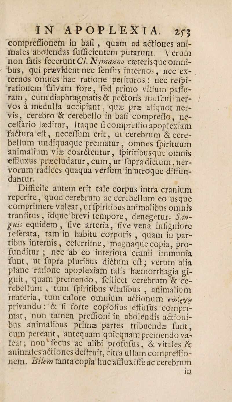 compreflionem in bafi , quam ad adfones ani¬ males abolendas fufficientem putarunt. V erum non fatis fecerunt Cl. Nymanno Cceterisque omni¬ bus, qui praevident nec fenfiis internos, nec ex¬ ternos omnes hac ratione perituros: nec refpi- rationem filvam fore, fed primo vitium palla¬ ram, cum diaphragmatis & pedoris niofculi ner¬ vos a medulla accipiant, quae prae aliquot ner¬ vis, cerebro & cerebello in bafi comprefio, ne- ceffario laeditur, Itaque fi compreffioapoplexiam fadura elt, neceffum erit, ut cerebrum & cere¬ bellum undiquaque prematur, omnes fpirituum animalium viae coarctentur, fpiritibusque omnis effluxus praecludatur, cum, ut fupradictum, ner¬ vorum radices quaqua verfum in utroque diffun¬ dantur. Difficile autem erit tale corpus intra cranium reperire, quod cerebrum ac cerebellum eo usque comprimere valeat, ut fpirinbus animalibus omnis traniitus, idque brevi tempore, denegetur. San¬ guis equidem , five arteria, five vena infigniore referata, tam in habitu corporis , quam in par¬ tibus internis, celerrime, magnaquecopia, pro¬ funditur ; nec ab eo interiora cranii immunfa funt, ut fupra pluribus didum eft; verum alia plane ratione apoplexiam talis haemorrhagia gi¬ gnit , quam premendo, fcilicet cerebrum & ce¬ rebellum , tum fpiritibus vitalibus , animalium materia, tum calore omnium adionum e-yv^y# privando: & fi forte copiofius effafus compri¬ mat, non tamen preffioni in abolendis adioni- bus animalibus primae partes tribuendae funt, cum pereant, antequam quicquam premendo va¬ lear; noifffecus ac alibi profufus, & vitales & animales adiones deftruit, citra ul lam compreffio- nem. Bilem tanta copia huc affiuxitfe ac cerebrum ia