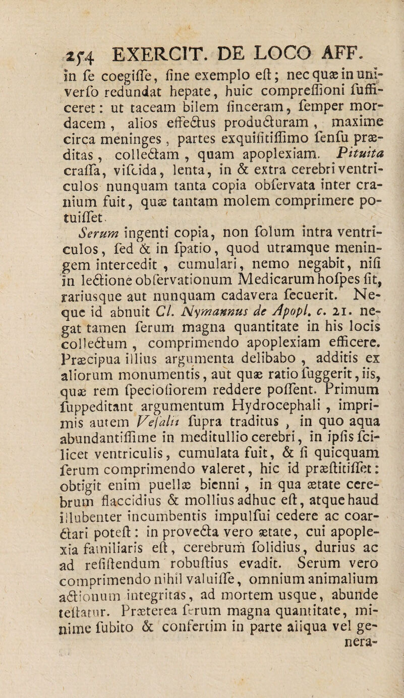 In fe coegiffe, fine exemplo eft; nec quae in um- verfo redundat hepate, huic compreffioni fuffi- ceret: ut taceam bilem finceram, femper mor¬ dacem , alios eftedtus produduram , maxime circa meninges , partes exquiiitiffimo fenfu prae¬ ditas , colledam , quam apoplexiam. Pituita crafifa, vifcida, lenta, in & extra cerebri ventri¬ culos nunquam tanta copia obfervata inter cra¬ nium fuit, quae tantam molem comprimere po¬ tu i flet. Serum ingenti copia, non folum intra ventri¬ culos , fed & in fpatio, quod utramque menin- gem intercedit , cumulari, nemo negabit, nifi In ledioneobfervationum Medicarum hofpes fit, rariusque aut nunquam cadavera fecuerit. Ne¬ que id abnuit Cl. Nymamus de Apopl» c. 21. ne¬ gat tamen ferum magna quantitate in his locis colledum , comprimendo apoplexiam efficere. Praecipua illius argumenta delibabo , additis ex aliorum monumentis, aut quae ratiofuggerit,iis, quae rem fpeciofiorem reddere poflent. Primum fuppeditant argumentum Hydrocephali , impri¬ mis autem Vefalii fupra traditus , in quo aqua abundantiffime in meditullio cerebri, in ipfisfci- licet ventriculis, cumulata fuit, & fi quicquam ferum comprimendo valeret, hic id praeflitiflet: obtigit enim puellx bienni , in qua aetate cere¬ brum flaccidius & mollius adhuc eft, atque haud illubenter incumbentis impulfui cedere ac coar- dari poteft: in prove&a vero aetate, cui apople¬ xia familiaris eft, cerebrum folidius, durius ac ad refiftendum robuftius evadit. Serum vero comprimendo nihil valuiflfe, omnium animalium a&ionum integritas, ad mortem usque, abunde teftatur. Proeterea ferum magna quantitate, mi¬ nime fubito & confcriim in parte aliqua vel ge¬ nera-