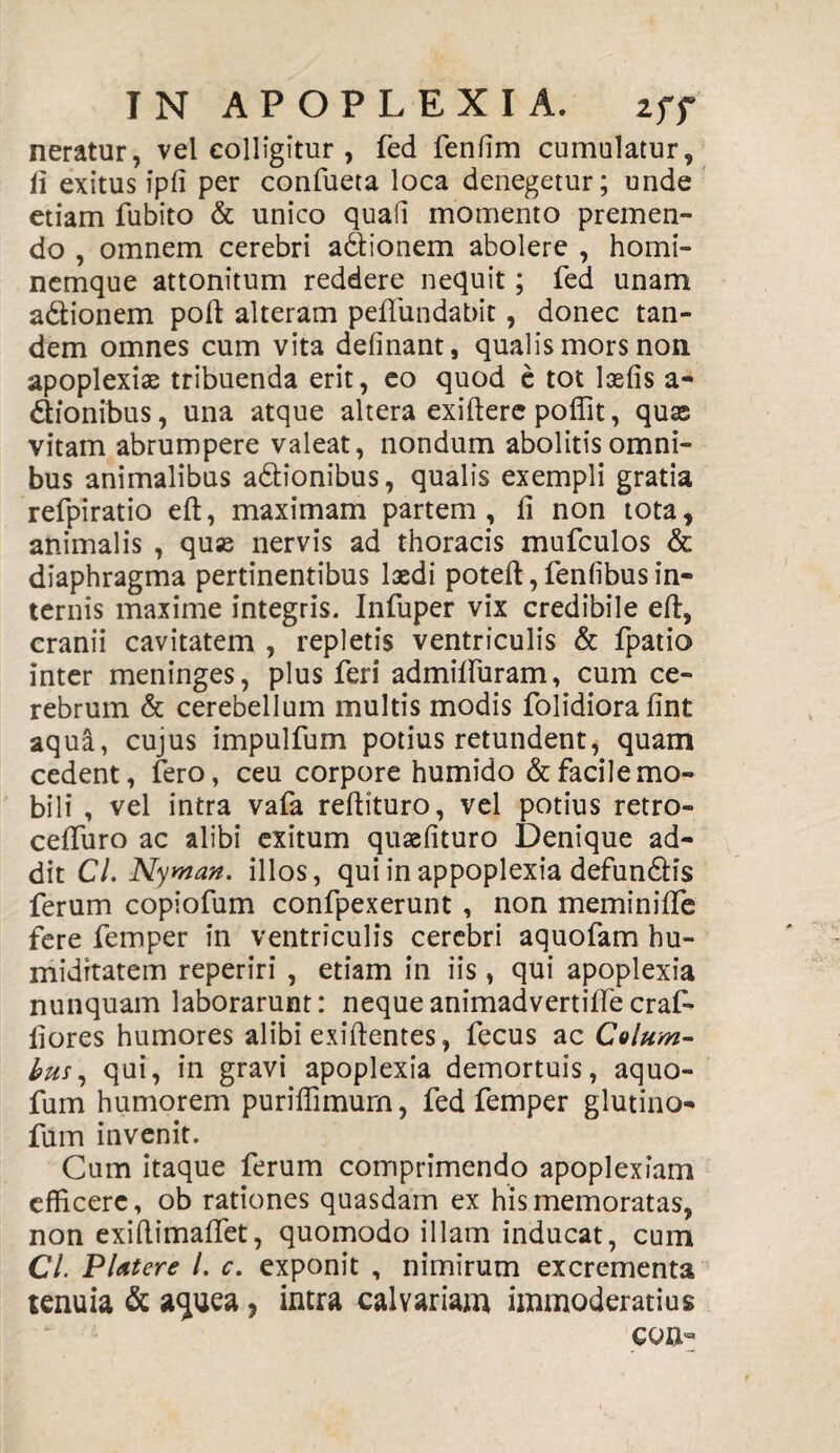 neratur, vel colligitur , fed fenfim cumulatur, ii exitus ipfi per confueta loca denegetur; unde etiam fubito & unico quali momento premen¬ do , omnem cerebri adtionem abolere , homi¬ nemque attonitum reddere nequit; fed unam adionem poft alteram pefliindabit, donec tan¬ dem omnes cum vita delinant, qualis mors non apoplexiae tribuenda erit, eo quod e tot laelis a- dionibus, una atque altera exiftere poffit, quas vitam abrumpere valeat, nondum abolitis omni¬ bus animalibus adionibus, qualis exempli gratia refpiratio eft, maximam partem, li non tota, animalis , qu« nervis ad thoracis mufculos & diaphragma pertinentibus laedi poteft, fenlibus in¬ ternis maxime integris. Infuper vix credibile eft, cranii cavitatem , repletis ventriculis & fpatio inter meninges, plus feri admifturam, cum ce¬ rebrum & cerebellum multis modis foiidiora fint aqua, cujus impulfum potius retundent, quam cedent, fero, ceu corpore humido & facile mo¬ bili , vel intra vafa reftituro, vel potius retro- celfuro ac alibi exitum quaslituro Denique ad¬ dit Cl. Nyman. illos, qui inappoplexia defundis ferum copiofum confpexerunt , non meminilfe fere femper in ventriculis cerebri aquofam hu- midrtatem reperiri , etiam in iis, qui apoplexia nunquam laborarunt: nequeanimadvertiftecraf- ftores humores alibi exiftentes, fecus ac Colum¬ bus, qui, in gravi apoplexia demortuis, aquo- fum humorem puriffimurn, fed femper glutino- fum invenit. Cum itaque ferum comprimendo apoplexiam efficere, ob rationes quasdam ex his memoratas, non exiftimaftet, quomodo illam inducat, cum Cl. PUtere l. c. exponit , nimirum excrementa tenuia & a<juea, intra calvariam immoderatius