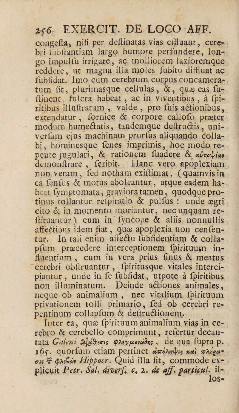 congefta, nifi per defiinatas vias effluant, cere¬ bri lubftantiam largQ humore perfundere, lon¬ go impulfu irrigare, ac molliorem laxioremque reddere, ut magna illa moles jfubito diffluat ac fuMldat. Imo cum cerebrum corpus concamera¬ tum fit, plurimasque cellulas, &, quae eas fii- flinent. fulcra habeat , ac in viventibus , a fpi- ritibus illufiratum , valde , pro fuis a&ionibus, extendatur , fornice & corpore callofo praster modum hume&atis, tandemque dellrudtis, uni- verfam ejus machinam prorfus aliquando colla¬ bi, hominesque fenes imprimis, hoc modo re¬ pente jugulari, & rationem fuadere & uvrotyai» denionftrare , fcribit. Hanc vero apoplexiam non veram, fed notham exiftimat, (quamvisin ea fenfus & motus aboleantur, atque eadem ha- b t fymptomata, graviora tamen, quodque pro¬ tinus tollantur relpiratio & pulfus : unde aegri cito & in momento moriantur, nec unquam re- Ilituantur) cum in fyncope & aliis nonnullis affediuus idem fiat, quas apoplexia non cenfen- tur. In tali enim afFedtu fubfidentiam & colla- pfum praecedere interceptionem fpirituum in¬ fluentium , cum in vera prius finus & meatus cerebri obfiruantur , fpiritusque vitales interci¬ piantur , unde in fe fubfidat, utpote a fpiritibus non illuminatum. Deinde adtiones animales, neque ob animalium , nec vitalium fpirituum privationem tolli primario, fed ob cerebri re¬ pentinum collapfum & deftrudHonem. Inter ca, quas fpirituum animalium vias in ce¬ rebro & cerebello comprimunt, refertur decan¬ tata Galeni (pteypevulrts, de qua fupra p. i6y. quorfum etiam pertinet azskx#4^ xu) <7is t QteZav Hippocr. Quid illa fit, commode ex¬