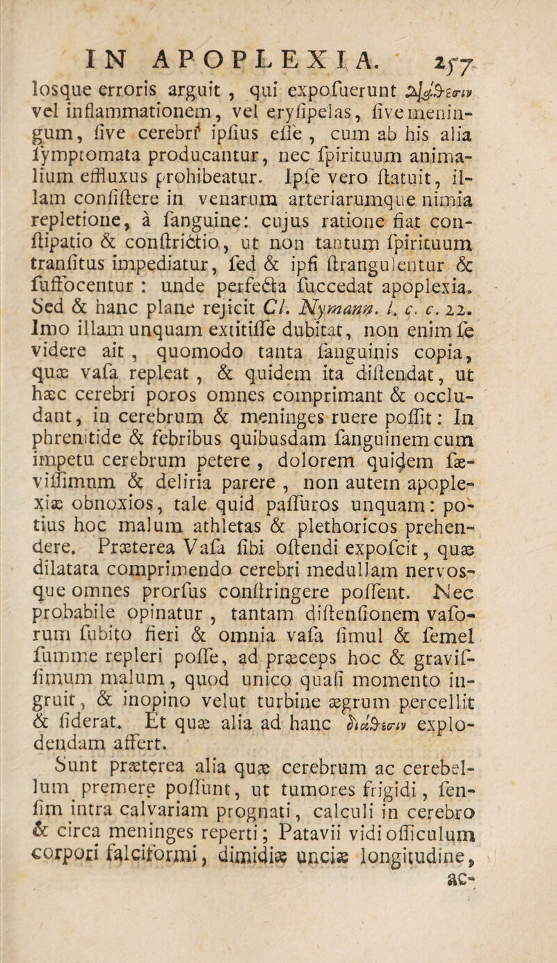 losque erroris arguit , qui expofuerunt vel inflammationem, vel eryfipelas, live menin¬ gum, live cerebri* iplius eife , cum ab his alia iymptomata producantur, nec fpirituum anima¬ lium effluxus prohibeatur. Ipfe vero flatuit, il¬ lam confidere in venarum arteriarumque nimia repletione, a fanguine: cujus ratione fiat con- flipatio & conflridtio, ut non tantum fpirituum tranfitus impediatur, fed & ipfi ftrangulentur & fuffocentur : unde perfedla fuccedat apoplexia. Sed & hanc plane rejicit Cl. Nymarm. I. c. c. 22. Imo illam unquam extitiffe dubitat, non enimfe videre ait , quomodo tanta fanguinis copia, quae vafa repleat, & quidem ita diflendat, ut haec cerebri poros omnes comprimant & occlu¬ dant, in cerebrum & meninges ruere pofflt: In phrenitide & febribus quibusdam fanguinem cum impetu cerebrum petere , dolorem quidem fae- viffimnm <5t deliria parere , non autern apople¬ xia; obnoxios, tale quid paffuros unquam: po¬ tius hoc malum athletas & plethoricos prehen¬ dere. Praeterea Vafa fibi oflendi expofcit, quas dilatata comprimendo cerebri medullam nervos¬ que omnes prorfus conflringere pollent. Nec probabile opinatur , tantam diflenfionem vafo- rum fubito fieri & omnia vafa fimul & femel fumme repleri poffe, ad praeceps hoc & gravif- fimum malum, quod unico quafi momento in¬ gruit, & inopino velut turbine aegrum percellit & fiderat. Et quae alia ad hanc ct)d3-&riv explo¬ dendam affert. Sunt praeterea alia quae cerebrum ac cerebel¬ lum premere poffunt, ut tumores frigidi, fen- fim intra calvariam prognati, calculi in cerebro & circa meninges reperti; Patavii vidiofficulum corpori falciformi, dimidiae unciae longitudine, ac-