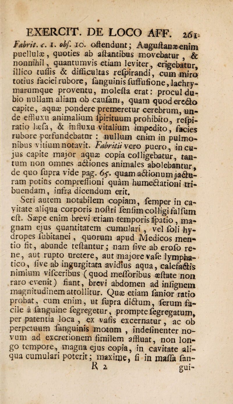 EXERCIT. DE LOCO AFF. 261, Fabri*, c. 1. obf. 10. offendunt; Auguftanaeenim puellulas, quoties ab aff antibus movebatur & nonnihil, quantumvis etiam leviter, erigebatur illico tuflis & difficultas refpirandi, cum miro totius faciei rubore, fanguinis fuffiifione, lachry- marumque proventu, moleffa erat: procul du¬ bio nullam aliam ob caufam, quam quodere&o capite, aquae pondere premeretur cerebrum, un¬ de effiuxu animalium Ipirituum prohibito, refpi- ratio befa, & miuxu vitalium impedito, facies rubore perfundebatur : nullum enim in pulmo¬ nibus vitium notavit. Fabritii vero puero, in cu¬ jus capite major aquas copia colligebatur, tan¬ tum non omnes a&iones animales abolebantur de quo fupra vide pag. 6y. quam a&ionumja&u- ram potius compreffioni quam humedtationi tri¬ buendam, infra dicendum erit. Seri autem notabilem copiam, iemper in ca¬ vitate aliqua corporis noffri fenffmcolligifalfum eft. Saspe enim brevi etiam temporis fpatio, ma¬ gnam ejus quantitatem cumulari , vel foli hy¬ dropes fubitanei, quorum apud Medicos men¬ tio fit, abunde teftantur; nam five ab erofo re¬ ne, aut rupto uretere, aut majorevafe lympha¬ tico, five ab ingurgitata avidius aqua, calefa&is nimium vifceribus ( quod melioribus seffate non raro evenit) fiant, brevi abdomen ad infignem magnitudinem attollitur. Quas etiam fanior ratio probat, cum enim, ut fupra didhim, ferum fa¬ cile a fanguine fegregetur, prompte fegregatum, per patentia loca , ex vafis excernatur, ac ob perpetuum fanguinis motum , indefinenter no¬ vum ad excretionem fimilem affluat, non lon¬ go tempore, magna ejus copia, in cavitate ali¬ qua cumulari poterit; maxime, fi in maffla fan- R 2 gui-