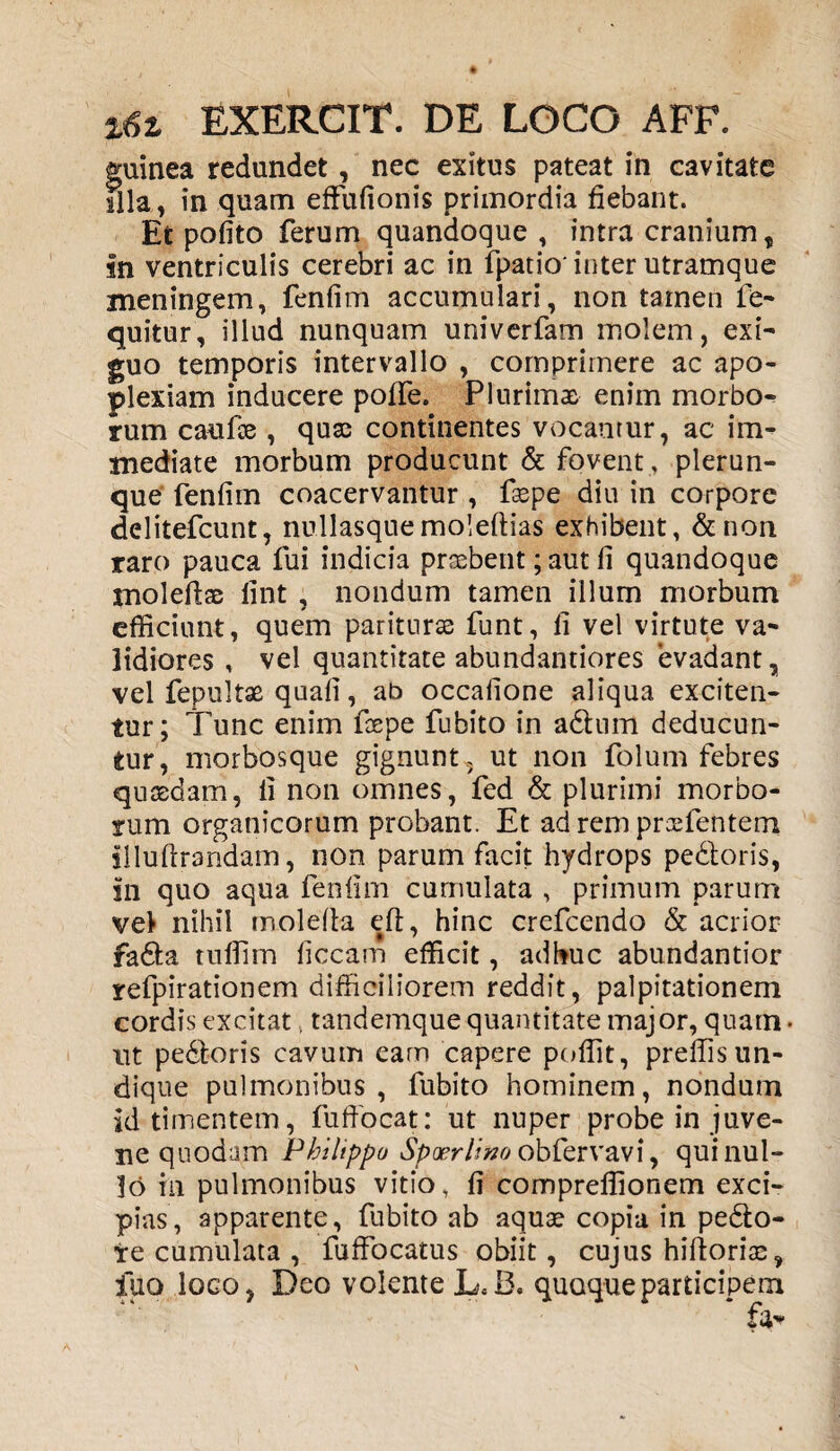 guinea redundet, nec exitus pateat in cavitate sila, in quam effufionis primordia fiebant. Et pofito ferum quandoque , intra cranium, in ventriculis cerebri ac in fpatio'inter utramque meningem, fenfim accumulari, non tamen fe- quitur, illud nunquam univerfam molem, exi¬ guo temporis intervallo , comprimere ac apo¬ plexiam inducere polle. Plurimas enim morbo¬ rum caufae , quas continentes vocantur, ac im¬ mediate morbum producunt & fovent, plerun- que fenfim coacervantur , faepe diu in corpore delitefcunt, nullasquemoleftias exhibent, &non raro pauca fui indicia praebent; aut fi quandoque molefias lint , nondum tamen illum morbum efficiunt, quem pariturae funt, fi vel virtute va¬ lidiores , vel quantitate abundantiores evadant, vel fepultae quali, ab occafione aliqua exciten¬ tur; Tunc enim faepe fubito in adhim deducun¬ tur, morbosque gignunt, ut non folum febres quaedam, fi non omnes, fed & plurimi morbo¬ rum organicorum probant. Et ad rem prcefentem illultrandam, non parum facit hydrops pedoris, sn quo aqua fenfim cumulata , primum parum vel nihil molelta eft, hinc crefcendo & acrior fada tuffim liceam efficit, adhuc abundantior refpirationem difficiliorem reddit, palpitationem cordis excitat. tandemque quantitate major, quam • nt pedoris cavum eam capere poffit, preffisun¬ dique pulmonibus, fubito hominem, nondum id timentem, fuffocat: ut nuper probe in juve¬ ne quodam Philippo Spxrlino obfervavi, qui nul¬ lo in pulmonibus vitio, fi compreffionem exci¬ pias, apparente, fubito ab aquae copia in pedo- te cumulata , fuffocatus obiit, cujus hiftoriae, flio loco, Deo volente L«B. quoque participem