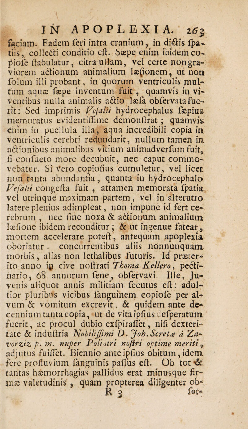 faciam. Eadem feri intra cranium, in didis fpa- tlis, colledi conditio eft. Saepe enim ibidem co- piofe ftabulatur, citra ullam, vel certe nongra- viorem adionum animalium lsefionem, ut non folum illi probant, in quorum ventriculis mul- tum aquae faepe inventum fuit , quamvis in vi¬ ventibus nulla animalis adio laefa obfervatafue- rit: Sed imprimis t/ejatii hydrocephalus faepius memoratus evidentiffime demonftrat ; quamvis enim in puellula illa, aqua incredibili copia in ventriculis cerebri redundarit, nullum tamen in adionibus animalibus vitium animadverfumfuit, ii confueto more decubuit, nec caput commo¬ vebatur. Si Vero copiofius cumuletur, vel licet non tanta abundantia, quanta in hydrocephalo J/efalii congefta fuit , attamen memorata fpatia vel utrinque maximam partem, vel in alterutro latere plenius adimpleat, non impune id fert ce¬ rebrum , nec line noxa & adionum animalium laefione ibidem reconditur; & ut ingenue fatear, mortem accelerare poteft, antequam apoplexia oboriatur . concurrentibus aliis nonnunquam morbis, alias non lethalibus futuris. Id praeter¬ ito anno ip cive noftrati Thoma Kel/ero, pedi- nario, 68 annorum fene, obfervavi Ille, Ju¬ venis aliquot annis militiam fecutus eft: adul- tior pluribus vicibus fanguinem copiofe per al¬ vum & vomitum excrevit, & quidem ante de¬ cennium tanta copia, ut de vita ipfius defperatum fuerit, ac procul dubio exfpiraffet, nift dexteri¬ tate & induftria Nubilijjimi D. Joh. Scretee a Za- vorziz p* nuper Poliatri noftri optime meriti 9 adjutus fuiftet. Biennio ante ipfius obitum, idem fere profluvium fanguinis paffus eft. Ob tot *& tantas haemorrhagia* pallidus erat minusque fir¬ mae valetudinis , quam propterea diligenter ob- R 3 fieD»