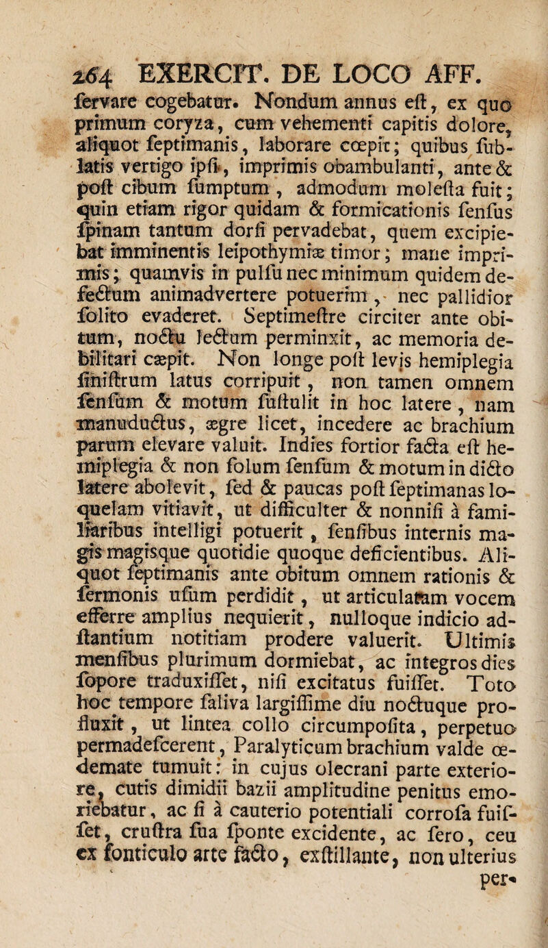 fervare cogebatur. Nandum annus eft , ex quo primum coryza, cum vehementi capitis dolore, aliquot feptimanis, laborare coepit; quibus fub- latis vertigo ipft, imprimis obambulanti, ante& poft: cibum fumptum , admodum molefta fuit; quin etiam rigor quidam & formicationis fenfus fpinam tantum dorii pervadebat, quem excipie¬ bat imminentis leipothymias timor; mane impri¬ mis; quamvis in pulfu nec minimum quidem de- fe&um animadvertere potuerim , nec pallidior folito evaderet. Septimeftre circiter ante obi¬ tum, nodhi Jedlum perminxit, ac memoria de¬ bilitari caspit. Non longe poli levis hemiplegia flniftrum latus corripuit, non tamen omnem fenfum & motum fuliulit in hoc latere , nam manndudus, aegre licet, incedere ac brachium parum elevare valuit. Indies fortior fa&a eft he¬ miplegia & non foium fenfum & motum in di£to latere abolevit, fed & paucas poft feptimanas lo¬ quelam vitiavit, ut difficulter & nonnifi a fami¬ liaribus intelligi potuerit, fenftbus internis ma¬ gis magisque quotidie quoque deficientibus. Ali¬ quot feptimanis ante obitum omnem rationis & fermonis ufum perdidit, ut articulatam vocem efferre amplius nequierit, nulloque indicio ad¬ itantium notitiam prodere valuerit. Ultimis menfibus plurimum dormiebat, ac integros dies fopore traduxiftet, nifi excitatus fuiftet. Toto hoc tempore faliva largiflime diu no&uque pro¬ fluxit , ut lintea collo circumpofita, perpetuo permadefcerent, Paralyticum brachium valde oe¬ demate tumuit: in cujus olecrani parte exterio¬ re, cutis dimidii bazii amplitudine penitus emo¬ riebatur , ac fi a cauterio potentiali corrofa fuif- fet, cruftra fua fponte excidente, ac fero, ceu cx fonticulo arte fadto, exftillante, non ulterius per*