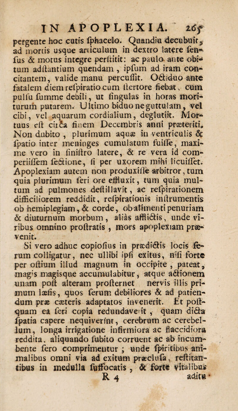 pergente hoc cutis fphacelo. Quandiu decubuit $ ad mortis usque articulum in dextro latere fen- fus & motus integre perfiitit: ac paulo ante obi-* tum aditantium quendam , ipfum ad iram con¬ citantem, valide manu percuffit. Odiduo ante fatalem diem refpiratio cum ltertore fiebat , cum pu 1 fu fumme debili, ut fingulas in horas mori¬ turum putarem. Ultimo biduo ne guttulam, vel cibi, vel aquarum cordialium, deglutik. Mor¬ tuus dt circa finem Decembris anni praeteritu Non dubito , plurimum aquas in ventriculis & fpatio inter meninges cumulatum fuiflTe, maxi¬ me vero in finiftro latere, & re vera id com- periifiTem fedione, fi per uxorem mihi licuiflet. .Apoplexiam autem non produxille arbitror,tum quia plurimum feri ore effluxit, tum quia mul¬ tum ad pulmones defiillavit, ac refpirationem difficiliorem reddidit, refpirationis inftrumentis ob hemiplegiam, & corde, ob alimenti penuriam & diuturnum morbum, alias affiidis, unde vi¬ ribus omnino proftratis , mors apoplexiam prse« venit. Si vero adhuc copiofius in praedidis locis fe¬ rum colligatur, nec ullibi ipfi exitus, nifi forte per oltium illud magnum in occipite , pateat, mag;s magisque accumulabitur, atque adionem unam polt alteram profternet nervis illis pri¬ mum loefis, quos ferum debiliores & ad patien¬ dum prae caeteris adaptatos invenerit. Et polt- quam ea feri copia redundaverit , quam dida fpatia capere nequiverint, cerebrum ac cerebel¬ lum, longa irrigatione infirmiora ac flaccidiora reddita, aliquando fubito corruent ac ab incum¬ bente fero comprimentur ; unde fpiritibus ani¬ malibus omni via ad exitum prseclufa, reftitan- tibus in medulla fuffiocatis, & farte vitalibus R 4 aditu *